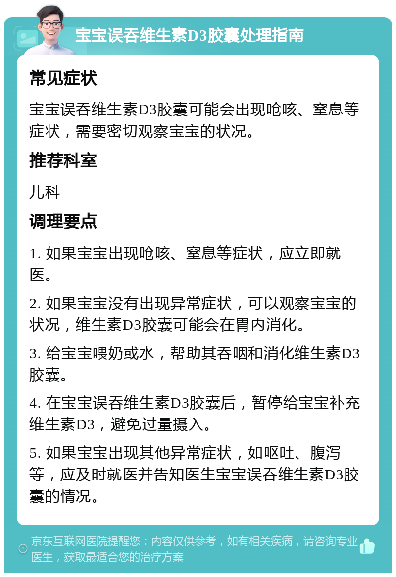 宝宝误吞维生素D3胶囊处理指南 常见症状 宝宝误吞维生素D3胶囊可能会出现呛咳、窒息等症状，需要密切观察宝宝的状况。 推荐科室 儿科 调理要点 1. 如果宝宝出现呛咳、窒息等症状，应立即就医。 2. 如果宝宝没有出现异常症状，可以观察宝宝的状况，维生素D3胶囊可能会在胃内消化。 3. 给宝宝喂奶或水，帮助其吞咽和消化维生素D3胶囊。 4. 在宝宝误吞维生素D3胶囊后，暂停给宝宝补充维生素D3，避免过量摄入。 5. 如果宝宝出现其他异常症状，如呕吐、腹泻等，应及时就医并告知医生宝宝误吞维生素D3胶囊的情况。