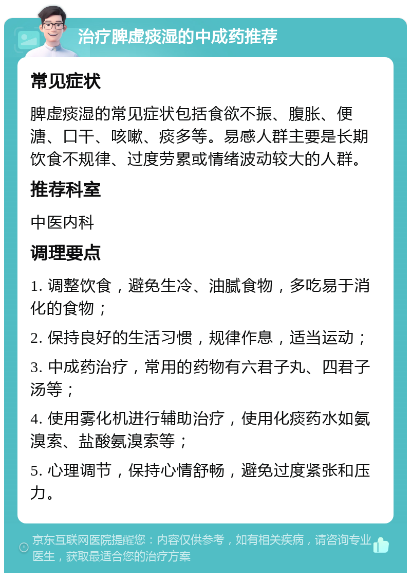 治疗脾虚痰湿的中成药推荐 常见症状 脾虚痰湿的常见症状包括食欲不振、腹胀、便溏、口干、咳嗽、痰多等。易感人群主要是长期饮食不规律、过度劳累或情绪波动较大的人群。 推荐科室 中医内科 调理要点 1. 调整饮食，避免生冷、油腻食物，多吃易于消化的食物； 2. 保持良好的生活习惯，规律作息，适当运动； 3. 中成药治疗，常用的药物有六君子丸、四君子汤等； 4. 使用雾化机进行辅助治疗，使用化痰药水如氨溴索、盐酸氨溴索等； 5. 心理调节，保持心情舒畅，避免过度紧张和压力。