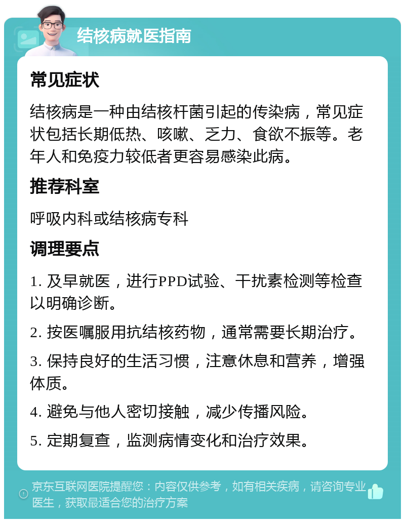 结核病就医指南 常见症状 结核病是一种由结核杆菌引起的传染病，常见症状包括长期低热、咳嗽、乏力、食欲不振等。老年人和免疫力较低者更容易感染此病。 推荐科室 呼吸内科或结核病专科 调理要点 1. 及早就医，进行PPD试验、干扰素检测等检查以明确诊断。 2. 按医嘱服用抗结核药物，通常需要长期治疗。 3. 保持良好的生活习惯，注意休息和营养，增强体质。 4. 避免与他人密切接触，减少传播风险。 5. 定期复查，监测病情变化和治疗效果。