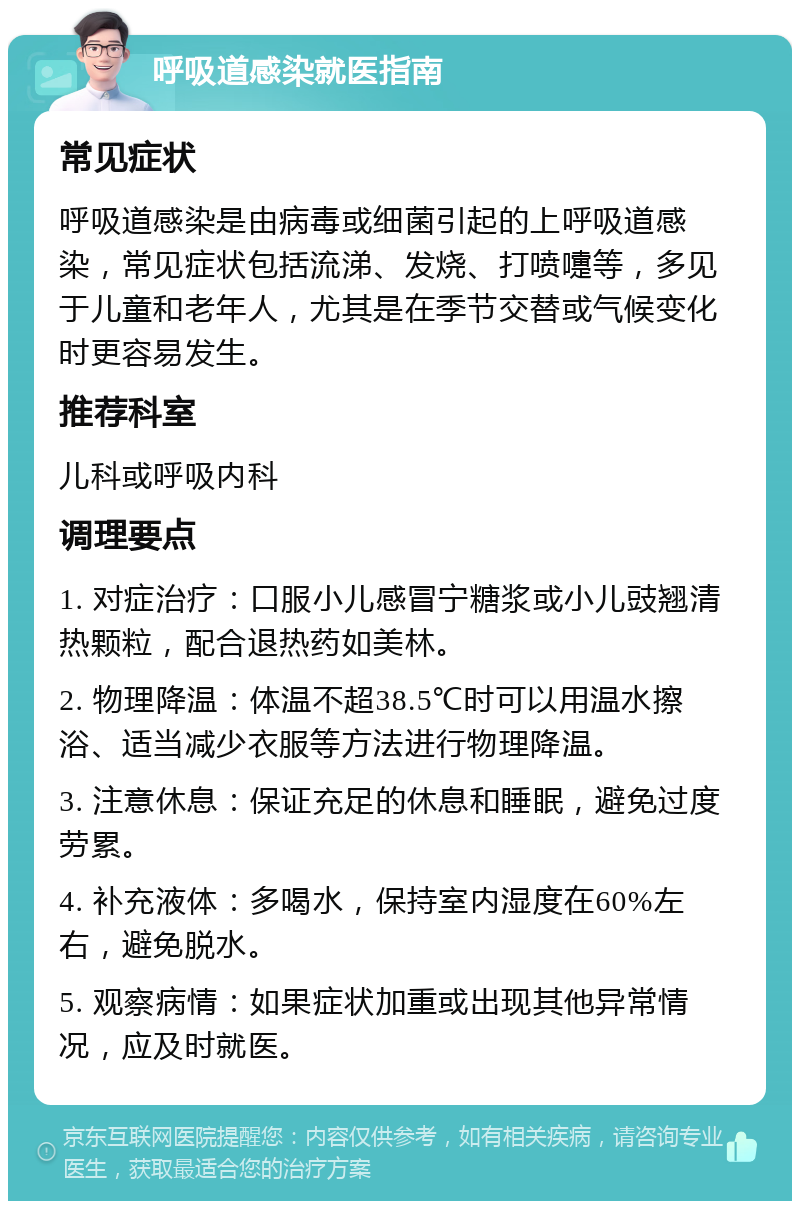 呼吸道感染就医指南 常见症状 呼吸道感染是由病毒或细菌引起的上呼吸道感染，常见症状包括流涕、发烧、打喷嚏等，多见于儿童和老年人，尤其是在季节交替或气候变化时更容易发生。 推荐科室 儿科或呼吸内科 调理要点 1. 对症治疗：口服小儿感冒宁糖浆或小儿豉翘清热颗粒，配合退热药如美林。 2. 物理降温：体温不超38.5℃时可以用温水擦浴、适当减少衣服等方法进行物理降温。 3. 注意休息：保证充足的休息和睡眠，避免过度劳累。 4. 补充液体：多喝水，保持室内湿度在60%左右，避免脱水。 5. 观察病情：如果症状加重或出现其他异常情况，应及时就医。