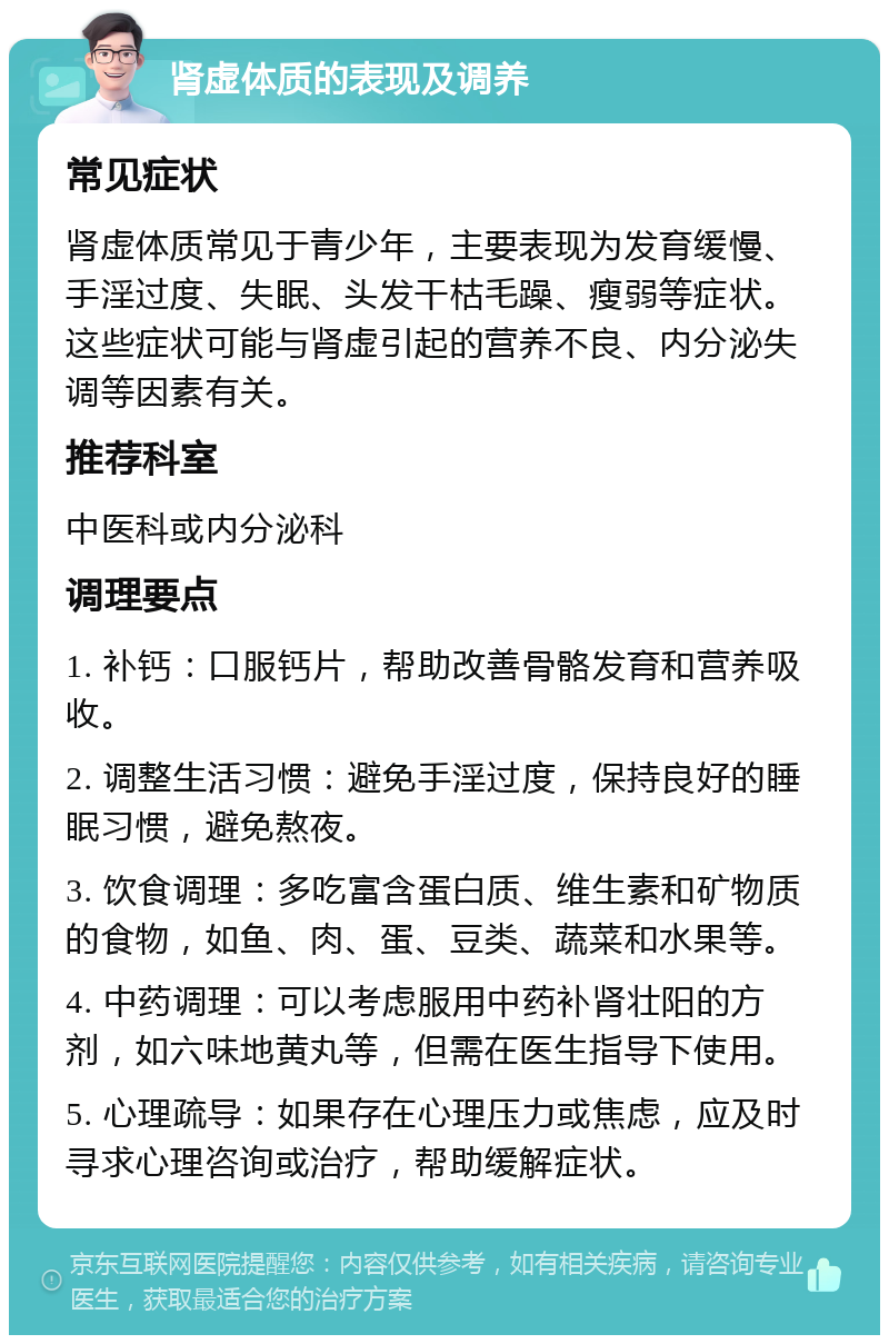 肾虚体质的表现及调养 常见症状 肾虚体质常见于青少年，主要表现为发育缓慢、手淫过度、失眠、头发干枯毛躁、瘦弱等症状。这些症状可能与肾虚引起的营养不良、内分泌失调等因素有关。 推荐科室 中医科或内分泌科 调理要点 1. 补钙：口服钙片，帮助改善骨骼发育和营养吸收。 2. 调整生活习惯：避免手淫过度，保持良好的睡眠习惯，避免熬夜。 3. 饮食调理：多吃富含蛋白质、维生素和矿物质的食物，如鱼、肉、蛋、豆类、蔬菜和水果等。 4. 中药调理：可以考虑服用中药补肾壮阳的方剂，如六味地黄丸等，但需在医生指导下使用。 5. 心理疏导：如果存在心理压力或焦虑，应及时寻求心理咨询或治疗，帮助缓解症状。