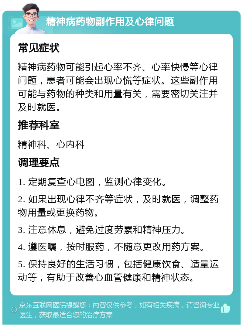 精神病药物副作用及心律问题 常见症状 精神病药物可能引起心率不齐、心率快慢等心律问题，患者可能会出现心慌等症状。这些副作用可能与药物的种类和用量有关，需要密切关注并及时就医。 推荐科室 精神科、心内科 调理要点 1. 定期复查心电图，监测心律变化。 2. 如果出现心律不齐等症状，及时就医，调整药物用量或更换药物。 3. 注意休息，避免过度劳累和精神压力。 4. 遵医嘱，按时服药，不随意更改用药方案。 5. 保持良好的生活习惯，包括健康饮食、适量运动等，有助于改善心血管健康和精神状态。