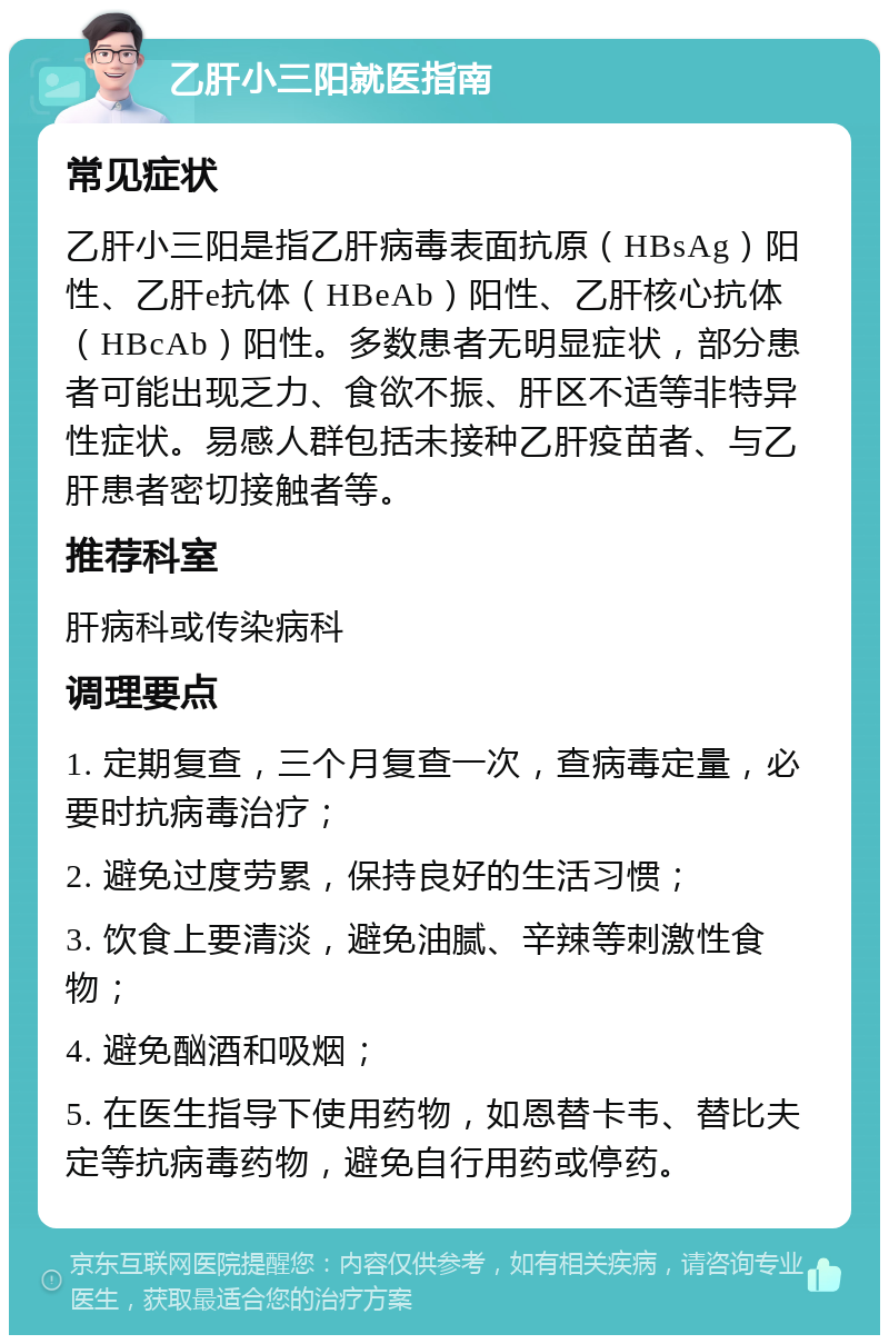 乙肝小三阳就医指南 常见症状 乙肝小三阳是指乙肝病毒表面抗原（HBsAg）阳性、乙肝e抗体（HBeAb）阳性、乙肝核心抗体（HBcAb）阳性。多数患者无明显症状，部分患者可能出现乏力、食欲不振、肝区不适等非特异性症状。易感人群包括未接种乙肝疫苗者、与乙肝患者密切接触者等。 推荐科室 肝病科或传染病科 调理要点 1. 定期复查，三个月复查一次，查病毒定量，必要时抗病毒治疗； 2. 避免过度劳累，保持良好的生活习惯； 3. 饮食上要清淡，避免油腻、辛辣等刺激性食物； 4. 避免酗酒和吸烟； 5. 在医生指导下使用药物，如恩替卡韦、替比夫定等抗病毒药物，避免自行用药或停药。