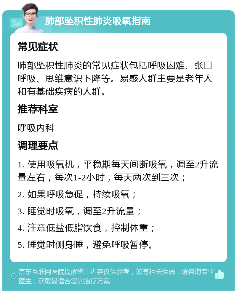 肺部坠积性肺炎吸氧指南 常见症状 肺部坠积性肺炎的常见症状包括呼吸困难、张口呼吸、思维意识下降等。易感人群主要是老年人和有基础疾病的人群。 推荐科室 呼吸内科 调理要点 1. 使用吸氧机，平稳期每天间断吸氧，调至2升流量左右，每次1-2小时，每天两次到三次； 2. 如果呼吸急促，持续吸氧； 3. 睡觉时吸氧，调至2升流量； 4. 注意低盐低脂饮食，控制体重； 5. 睡觉时侧身睡，避免呼吸暂停。