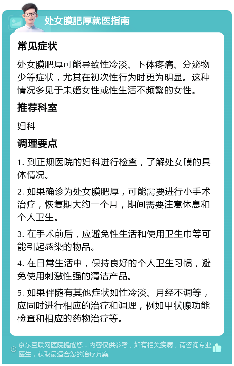 处女膜肥厚就医指南 常见症状 处女膜肥厚可能导致性冷淡、下体疼痛、分泌物少等症状，尤其在初次性行为时更为明显。这种情况多见于未婚女性或性生活不频繁的女性。 推荐科室 妇科 调理要点 1. 到正规医院的妇科进行检查，了解处女膜的具体情况。 2. 如果确诊为处女膜肥厚，可能需要进行小手术治疗，恢复期大约一个月，期间需要注意休息和个人卫生。 3. 在手术前后，应避免性生活和使用卫生巾等可能引起感染的物品。 4. 在日常生活中，保持良好的个人卫生习惯，避免使用刺激性强的清洁产品。 5. 如果伴随有其他症状如性冷淡、月经不调等，应同时进行相应的治疗和调理，例如甲状腺功能检查和相应的药物治疗等。