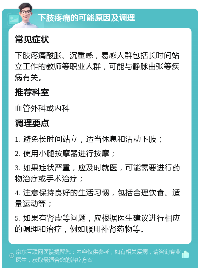 下肢疼痛的可能原因及调理 常见症状 下肢疼痛酸胀、沉重感，易感人群包括长时间站立工作的教师等职业人群，可能与静脉曲张等疾病有关。 推荐科室 血管外科或内科 调理要点 1. 避免长时间站立，适当休息和活动下肢； 2. 使用小腿按摩器进行按摩； 3. 如果症状严重，应及时就医，可能需要进行药物治疗或手术治疗； 4. 注意保持良好的生活习惯，包括合理饮食、适量运动等； 5. 如果有肾虚等问题，应根据医生建议进行相应的调理和治疗，例如服用补肾药物等。