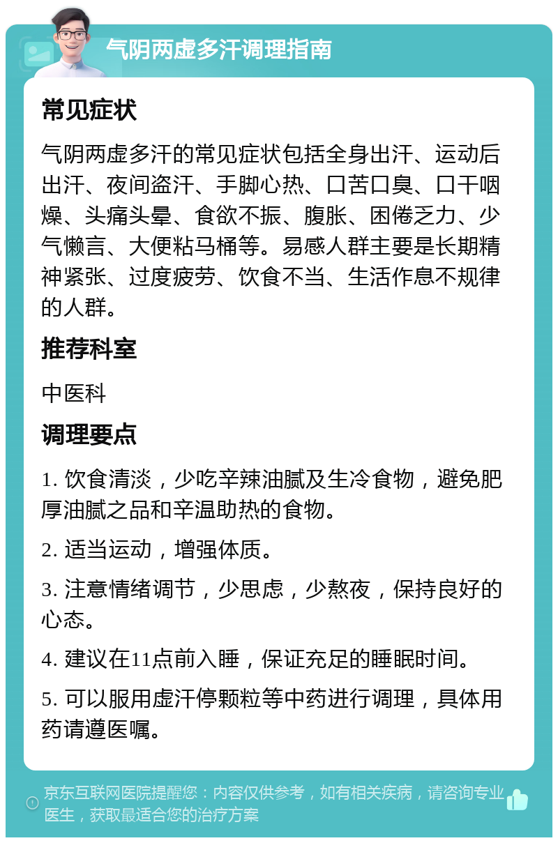 气阴两虚多汗调理指南 常见症状 气阴两虚多汗的常见症状包括全身出汗、运动后出汗、夜间盗汗、手脚心热、口苦口臭、口干咽燥、头痛头晕、食欲不振、腹胀、困倦乏力、少气懒言、大便粘马桶等。易感人群主要是长期精神紧张、过度疲劳、饮食不当、生活作息不规律的人群。 推荐科室 中医科 调理要点 1. 饮食清淡，少吃辛辣油腻及生冷食物，避免肥厚油腻之品和辛温助热的食物。 2. 适当运动，增强体质。 3. 注意情绪调节，少思虑，少熬夜，保持良好的心态。 4. 建议在11点前入睡，保证充足的睡眠时间。 5. 可以服用虚汗停颗粒等中药进行调理，具体用药请遵医嘱。