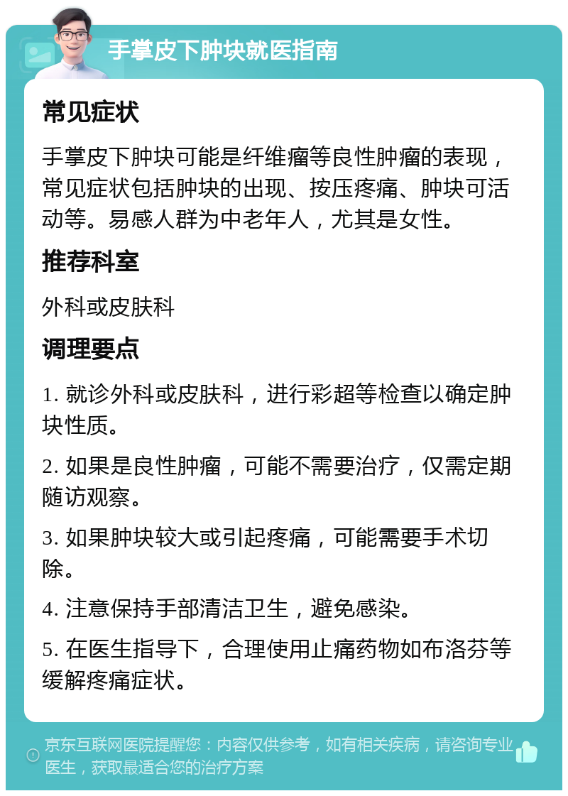 手掌皮下肿块就医指南 常见症状 手掌皮下肿块可能是纤维瘤等良性肿瘤的表现，常见症状包括肿块的出现、按压疼痛、肿块可活动等。易感人群为中老年人，尤其是女性。 推荐科室 外科或皮肤科 调理要点 1. 就诊外科或皮肤科，进行彩超等检查以确定肿块性质。 2. 如果是良性肿瘤，可能不需要治疗，仅需定期随访观察。 3. 如果肿块较大或引起疼痛，可能需要手术切除。 4. 注意保持手部清洁卫生，避免感染。 5. 在医生指导下，合理使用止痛药物如布洛芬等缓解疼痛症状。