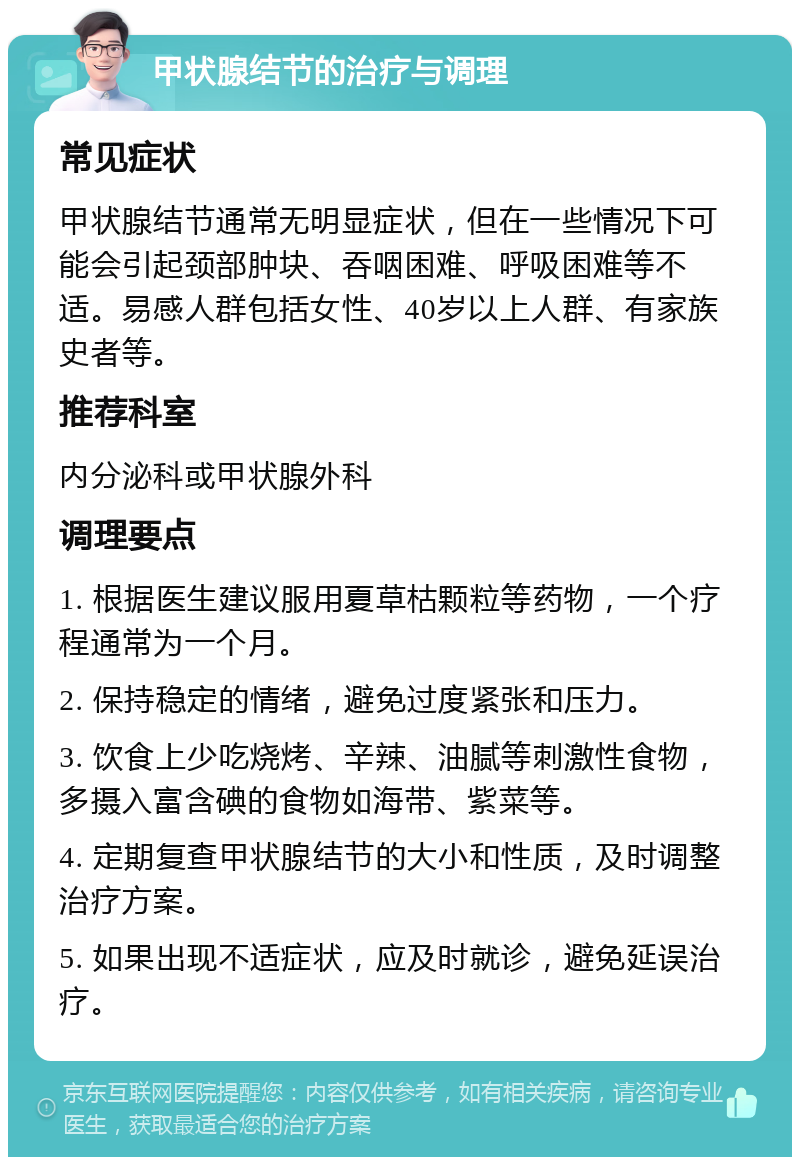 甲状腺结节的治疗与调理 常见症状 甲状腺结节通常无明显症状，但在一些情况下可能会引起颈部肿块、吞咽困难、呼吸困难等不适。易感人群包括女性、40岁以上人群、有家族史者等。 推荐科室 内分泌科或甲状腺外科 调理要点 1. 根据医生建议服用夏草枯颗粒等药物，一个疗程通常为一个月。 2. 保持稳定的情绪，避免过度紧张和压力。 3. 饮食上少吃烧烤、辛辣、油腻等刺激性食物，多摄入富含碘的食物如海带、紫菜等。 4. 定期复查甲状腺结节的大小和性质，及时调整治疗方案。 5. 如果出现不适症状，应及时就诊，避免延误治疗。