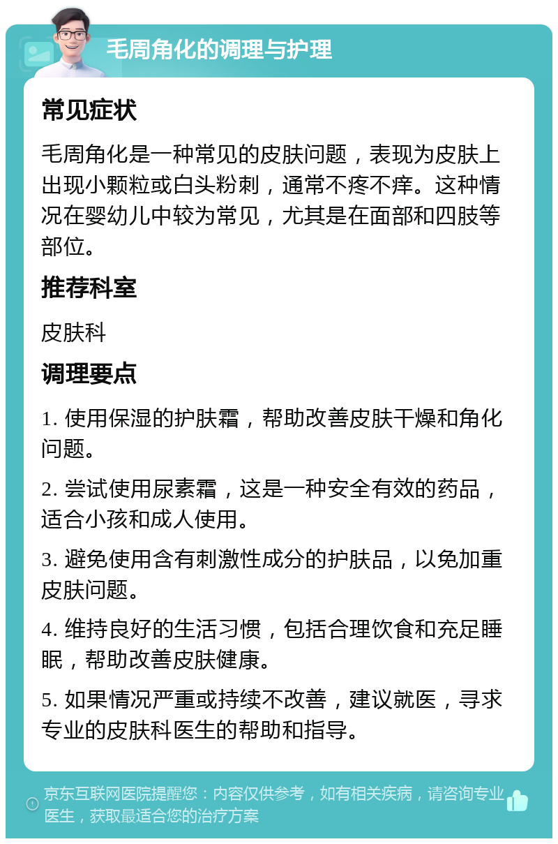 毛周角化的调理与护理 常见症状 毛周角化是一种常见的皮肤问题，表现为皮肤上出现小颗粒或白头粉刺，通常不疼不痒。这种情况在婴幼儿中较为常见，尤其是在面部和四肢等部位。 推荐科室 皮肤科 调理要点 1. 使用保湿的护肤霜，帮助改善皮肤干燥和角化问题。 2. 尝试使用尿素霜，这是一种安全有效的药品，适合小孩和成人使用。 3. 避免使用含有刺激性成分的护肤品，以免加重皮肤问题。 4. 维持良好的生活习惯，包括合理饮食和充足睡眠，帮助改善皮肤健康。 5. 如果情况严重或持续不改善，建议就医，寻求专业的皮肤科医生的帮助和指导。