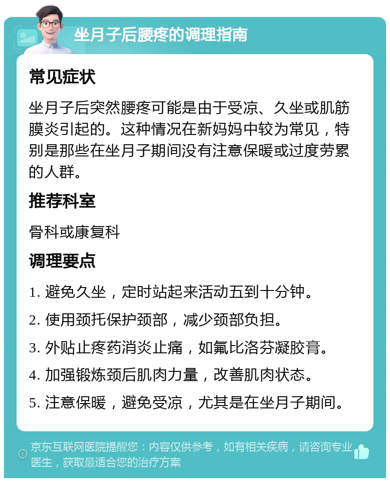 坐月子后腰疼的调理指南 常见症状 坐月子后突然腰疼可能是由于受凉、久坐或肌筋膜炎引起的。这种情况在新妈妈中较为常见，特别是那些在坐月子期间没有注意保暖或过度劳累的人群。 推荐科室 骨科或康复科 调理要点 1. 避免久坐，定时站起来活动五到十分钟。 2. 使用颈托保护颈部，减少颈部负担。 3. 外贴止疼药消炎止痛，如氟比洛芬凝胶膏。 4. 加强锻炼颈后肌肉力量，改善肌肉状态。 5. 注意保暖，避免受凉，尤其是在坐月子期间。