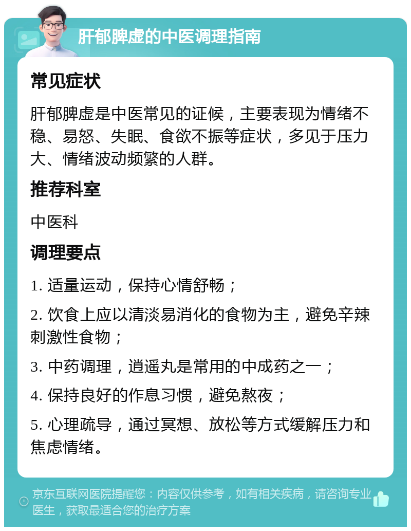 肝郁脾虚的中医调理指南 常见症状 肝郁脾虚是中医常见的证候，主要表现为情绪不稳、易怒、失眠、食欲不振等症状，多见于压力大、情绪波动频繁的人群。 推荐科室 中医科 调理要点 1. 适量运动，保持心情舒畅； 2. 饮食上应以清淡易消化的食物为主，避免辛辣刺激性食物； 3. 中药调理，逍遥丸是常用的中成药之一； 4. 保持良好的作息习惯，避免熬夜； 5. 心理疏导，通过冥想、放松等方式缓解压力和焦虑情绪。