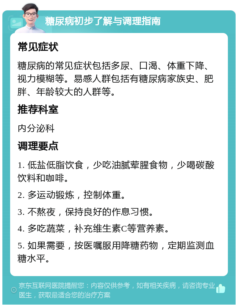 糖尿病初步了解与调理指南 常见症状 糖尿病的常见症状包括多尿、口渴、体重下降、视力模糊等。易感人群包括有糖尿病家族史、肥胖、年龄较大的人群等。 推荐科室 内分泌科 调理要点 1. 低盐低脂饮食，少吃油腻荤腥食物，少喝碳酸饮料和咖啡。 2. 多运动锻炼，控制体重。 3. 不熬夜，保持良好的作息习惯。 4. 多吃蔬菜，补充维生素C等营养素。 5. 如果需要，按医嘱服用降糖药物，定期监测血糖水平。