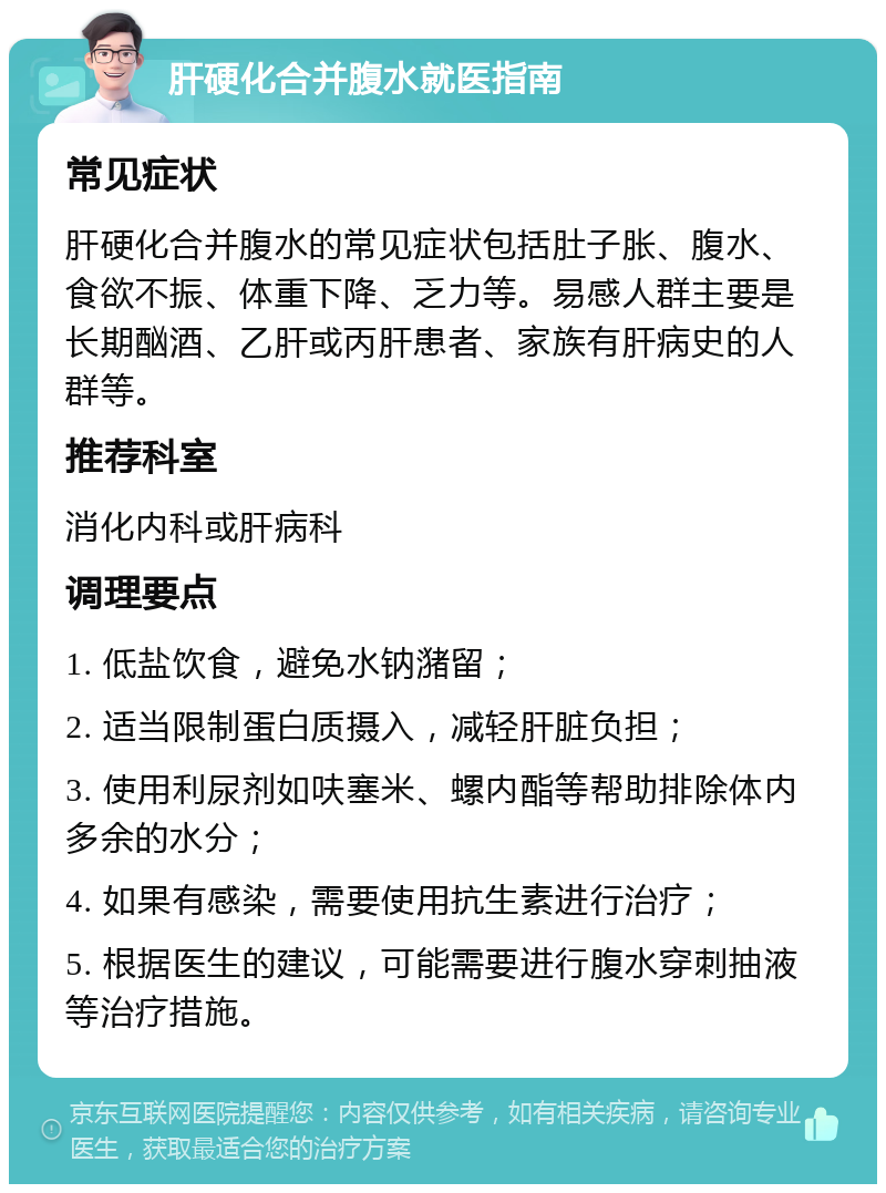 肝硬化合并腹水就医指南 常见症状 肝硬化合并腹水的常见症状包括肚子胀、腹水、食欲不振、体重下降、乏力等。易感人群主要是长期酗酒、乙肝或丙肝患者、家族有肝病史的人群等。 推荐科室 消化内科或肝病科 调理要点 1. 低盐饮食，避免水钠潴留； 2. 适当限制蛋白质摄入，减轻肝脏负担； 3. 使用利尿剂如呋塞米、螺内酯等帮助排除体内多余的水分； 4. 如果有感染，需要使用抗生素进行治疗； 5. 根据医生的建议，可能需要进行腹水穿刺抽液等治疗措施。