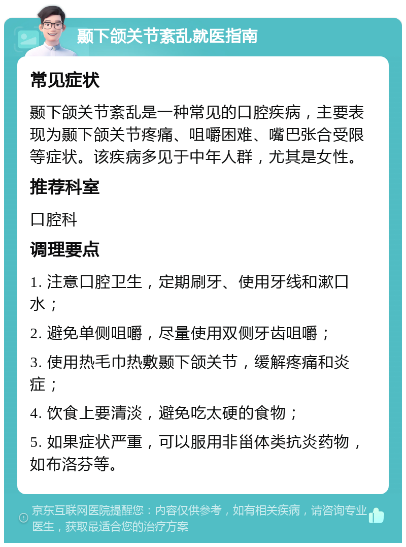 颞下颌关节紊乱就医指南 常见症状 颞下颌关节紊乱是一种常见的口腔疾病，主要表现为颞下颌关节疼痛、咀嚼困难、嘴巴张合受限等症状。该疾病多见于中年人群，尤其是女性。 推荐科室 口腔科 调理要点 1. 注意口腔卫生，定期刷牙、使用牙线和漱口水； 2. 避免单侧咀嚼，尽量使用双侧牙齿咀嚼； 3. 使用热毛巾热敷颞下颌关节，缓解疼痛和炎症； 4. 饮食上要清淡，避免吃太硬的食物； 5. 如果症状严重，可以服用非甾体类抗炎药物，如布洛芬等。