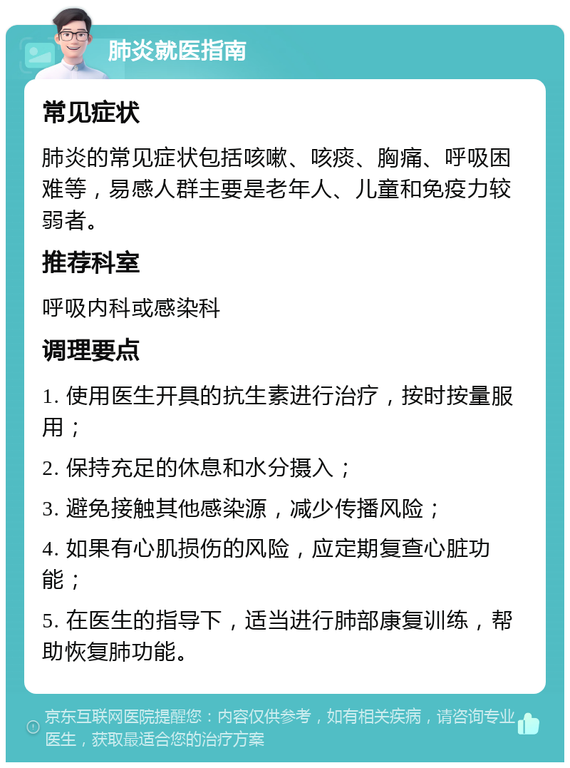 肺炎就医指南 常见症状 肺炎的常见症状包括咳嗽、咳痰、胸痛、呼吸困难等，易感人群主要是老年人、儿童和免疫力较弱者。 推荐科室 呼吸内科或感染科 调理要点 1. 使用医生开具的抗生素进行治疗，按时按量服用； 2. 保持充足的休息和水分摄入； 3. 避免接触其他感染源，减少传播风险； 4. 如果有心肌损伤的风险，应定期复查心脏功能； 5. 在医生的指导下，适当进行肺部康复训练，帮助恢复肺功能。