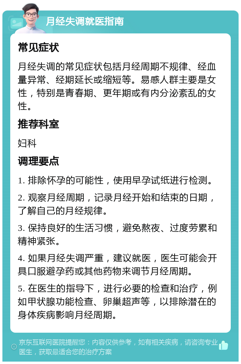 月经失调就医指南 常见症状 月经失调的常见症状包括月经周期不规律、经血量异常、经期延长或缩短等。易感人群主要是女性，特别是青春期、更年期或有内分泌紊乱的女性。 推荐科室 妇科 调理要点 1. 排除怀孕的可能性，使用早孕试纸进行检测。 2. 观察月经周期，记录月经开始和结束的日期，了解自己的月经规律。 3. 保持良好的生活习惯，避免熬夜、过度劳累和精神紧张。 4. 如果月经失调严重，建议就医，医生可能会开具口服避孕药或其他药物来调节月经周期。 5. 在医生的指导下，进行必要的检查和治疗，例如甲状腺功能检查、卵巢超声等，以排除潜在的身体疾病影响月经周期。