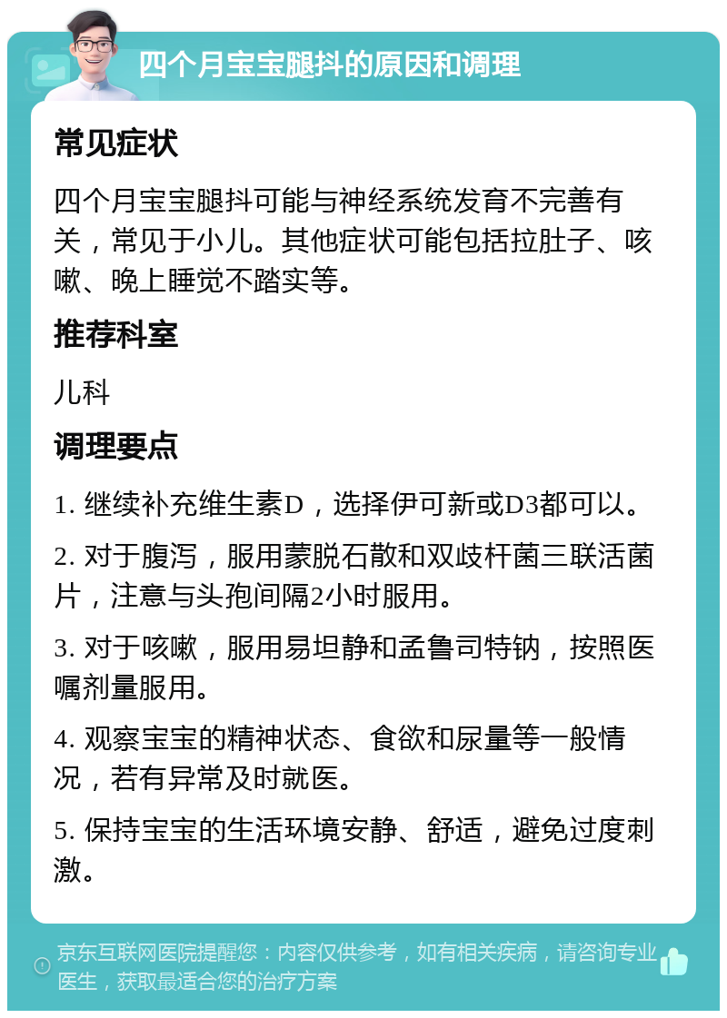 四个月宝宝腿抖的原因和调理 常见症状 四个月宝宝腿抖可能与神经系统发育不完善有关，常见于小儿。其他症状可能包括拉肚子、咳嗽、晚上睡觉不踏实等。 推荐科室 儿科 调理要点 1. 继续补充维生素D，选择伊可新或D3都可以。 2. 对于腹泻，服用蒙脱石散和双歧杆菌三联活菌片，注意与头孢间隔2小时服用。 3. 对于咳嗽，服用易坦静和孟鲁司特钠，按照医嘱剂量服用。 4. 观察宝宝的精神状态、食欲和尿量等一般情况，若有异常及时就医。 5. 保持宝宝的生活环境安静、舒适，避免过度刺激。