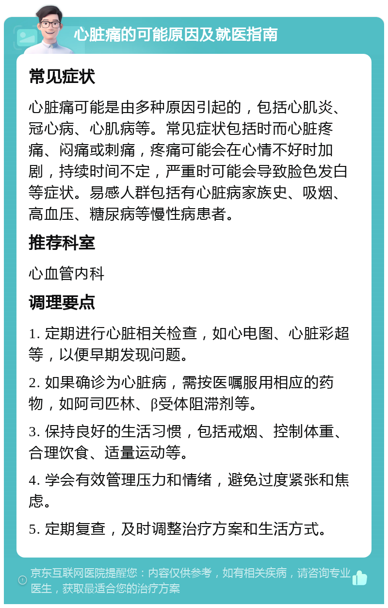 心脏痛的可能原因及就医指南 常见症状 心脏痛可能是由多种原因引起的，包括心肌炎、冠心病、心肌病等。常见症状包括时而心脏疼痛、闷痛或刺痛，疼痛可能会在心情不好时加剧，持续时间不定，严重时可能会导致脸色发白等症状。易感人群包括有心脏病家族史、吸烟、高血压、糖尿病等慢性病患者。 推荐科室 心血管内科 调理要点 1. 定期进行心脏相关检查，如心电图、心脏彩超等，以便早期发现问题。 2. 如果确诊为心脏病，需按医嘱服用相应的药物，如阿司匹林、β受体阻滞剂等。 3. 保持良好的生活习惯，包括戒烟、控制体重、合理饮食、适量运动等。 4. 学会有效管理压力和情绪，避免过度紧张和焦虑。 5. 定期复查，及时调整治疗方案和生活方式。