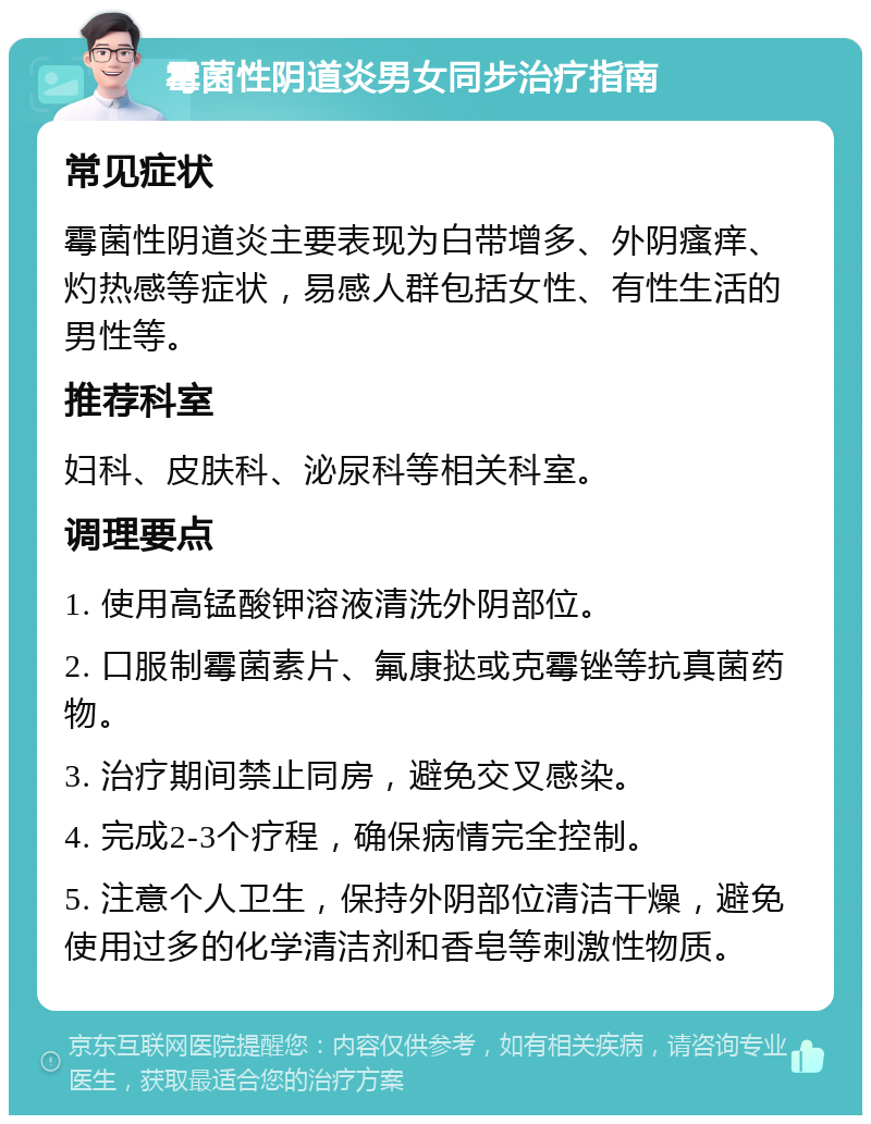 霉菌性阴道炎男女同步治疗指南 常见症状 霉菌性阴道炎主要表现为白带增多、外阴瘙痒、灼热感等症状，易感人群包括女性、有性生活的男性等。 推荐科室 妇科、皮肤科、泌尿科等相关科室。 调理要点 1. 使用高锰酸钾溶液清洗外阴部位。 2. 口服制霉菌素片、氟康挞或克霉锉等抗真菌药物。 3. 治疗期间禁止同房，避免交叉感染。 4. 完成2-3个疗程，确保病情完全控制。 5. 注意个人卫生，保持外阴部位清洁干燥，避免使用过多的化学清洁剂和香皂等刺激性物质。