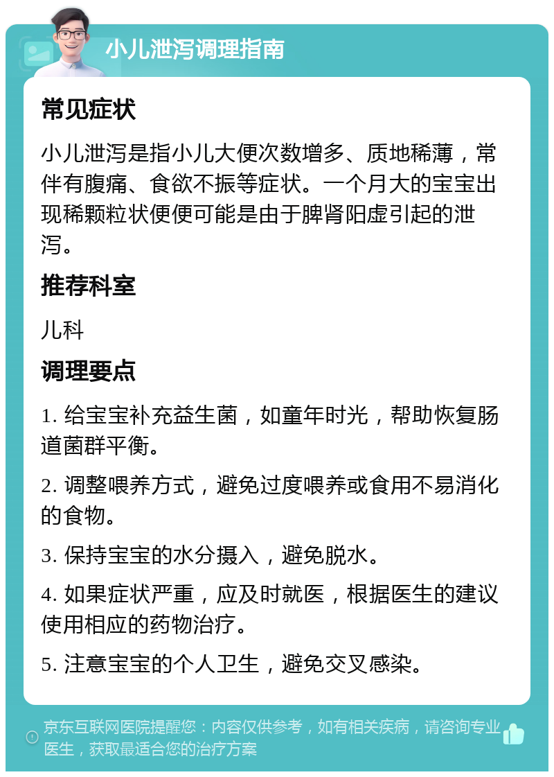 小儿泄泻调理指南 常见症状 小儿泄泻是指小儿大便次数增多、质地稀薄，常伴有腹痛、食欲不振等症状。一个月大的宝宝出现稀颗粒状便便可能是由于脾肾阳虚引起的泄泻。 推荐科室 儿科 调理要点 1. 给宝宝补充益生菌，如童年时光，帮助恢复肠道菌群平衡。 2. 调整喂养方式，避免过度喂养或食用不易消化的食物。 3. 保持宝宝的水分摄入，避免脱水。 4. 如果症状严重，应及时就医，根据医生的建议使用相应的药物治疗。 5. 注意宝宝的个人卫生，避免交叉感染。