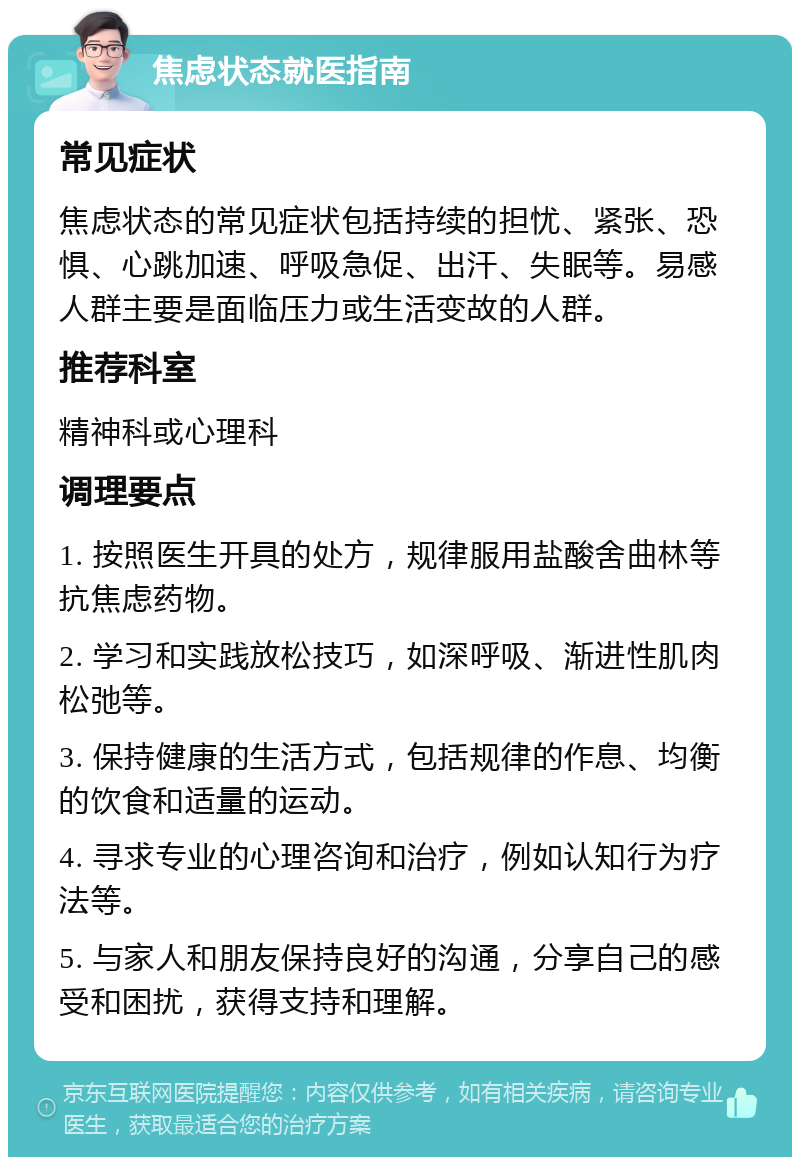 焦虑状态就医指南 常见症状 焦虑状态的常见症状包括持续的担忧、紧张、恐惧、心跳加速、呼吸急促、出汗、失眠等。易感人群主要是面临压力或生活变故的人群。 推荐科室 精神科或心理科 调理要点 1. 按照医生开具的处方，规律服用盐酸舍曲林等抗焦虑药物。 2. 学习和实践放松技巧，如深呼吸、渐进性肌肉松弛等。 3. 保持健康的生活方式，包括规律的作息、均衡的饮食和适量的运动。 4. 寻求专业的心理咨询和治疗，例如认知行为疗法等。 5. 与家人和朋友保持良好的沟通，分享自己的感受和困扰，获得支持和理解。