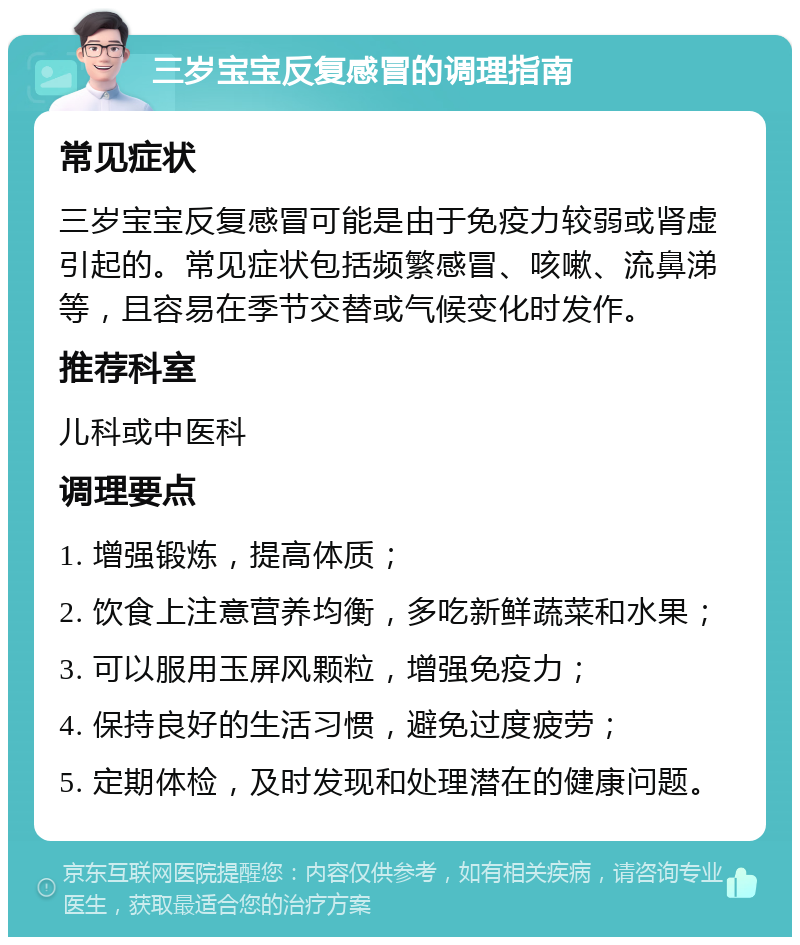 三岁宝宝反复感冒的调理指南 常见症状 三岁宝宝反复感冒可能是由于免疫力较弱或肾虚引起的。常见症状包括频繁感冒、咳嗽、流鼻涕等，且容易在季节交替或气候变化时发作。 推荐科室 儿科或中医科 调理要点 1. 增强锻炼，提高体质； 2. 饮食上注意营养均衡，多吃新鲜蔬菜和水果； 3. 可以服用玉屏风颗粒，增强免疫力； 4. 保持良好的生活习惯，避免过度疲劳； 5. 定期体检，及时发现和处理潜在的健康问题。