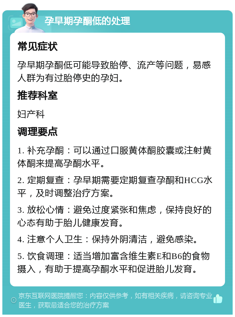 孕早期孕酮低的处理 常见症状 孕早期孕酮低可能导致胎停、流产等问题，易感人群为有过胎停史的孕妇。 推荐科室 妇产科 调理要点 1. 补充孕酮：可以通过口服黄体酮胶囊或注射黄体酮来提高孕酮水平。 2. 定期复查：孕早期需要定期复查孕酮和HCG水平，及时调整治疗方案。 3. 放松心情：避免过度紧张和焦虑，保持良好的心态有助于胎儿健康发育。 4. 注意个人卫生：保持外阴清洁，避免感染。 5. 饮食调理：适当增加富含维生素E和B6的食物摄入，有助于提高孕酮水平和促进胎儿发育。