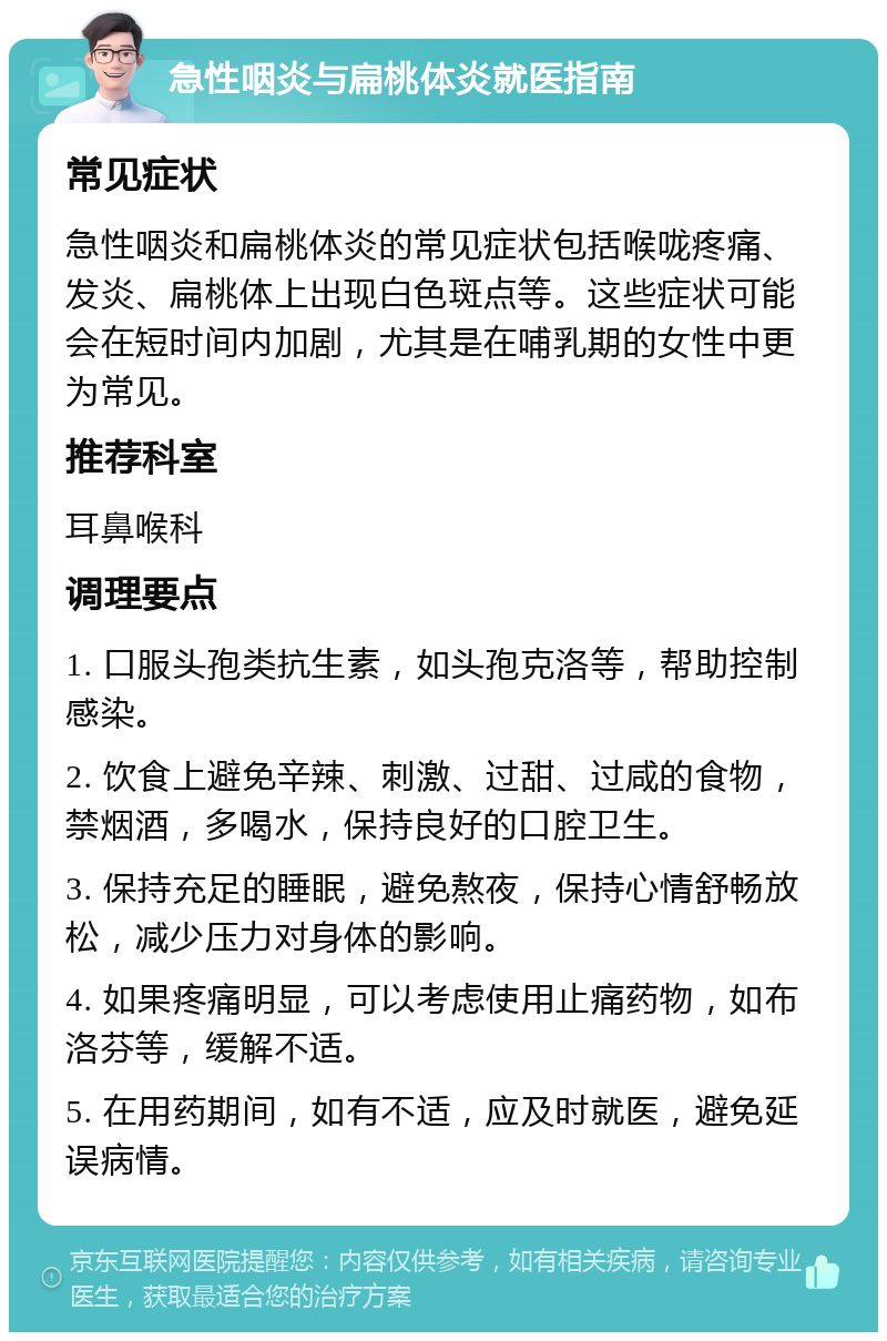 急性咽炎与扁桃体炎就医指南 常见症状 急性咽炎和扁桃体炎的常见症状包括喉咙疼痛、发炎、扁桃体上出现白色斑点等。这些症状可能会在短时间内加剧，尤其是在哺乳期的女性中更为常见。 推荐科室 耳鼻喉科 调理要点 1. 口服头孢类抗生素，如头孢克洛等，帮助控制感染。 2. 饮食上避免辛辣、刺激、过甜、过咸的食物，禁烟酒，多喝水，保持良好的口腔卫生。 3. 保持充足的睡眠，避免熬夜，保持心情舒畅放松，减少压力对身体的影响。 4. 如果疼痛明显，可以考虑使用止痛药物，如布洛芬等，缓解不适。 5. 在用药期间，如有不适，应及时就医，避免延误病情。