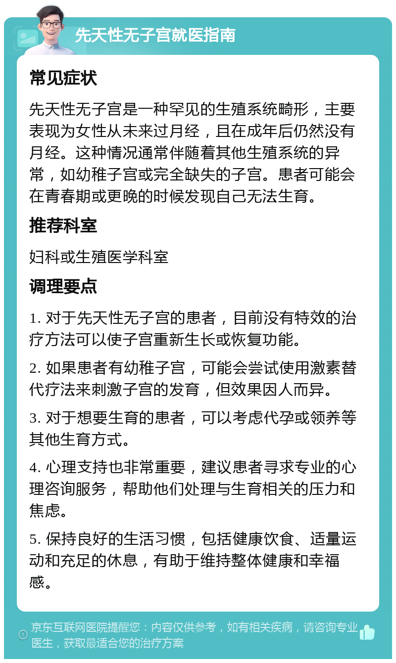 先天性无子宫就医指南 常见症状 先天性无子宫是一种罕见的生殖系统畸形，主要表现为女性从未来过月经，且在成年后仍然没有月经。这种情况通常伴随着其他生殖系统的异常，如幼稚子宫或完全缺失的子宫。患者可能会在青春期或更晚的时候发现自己无法生育。 推荐科室 妇科或生殖医学科室 调理要点 1. 对于先天性无子宫的患者，目前没有特效的治疗方法可以使子宫重新生长或恢复功能。 2. 如果患者有幼稚子宫，可能会尝试使用激素替代疗法来刺激子宫的发育，但效果因人而异。 3. 对于想要生育的患者，可以考虑代孕或领养等其他生育方式。 4. 心理支持也非常重要，建议患者寻求专业的心理咨询服务，帮助他们处理与生育相关的压力和焦虑。 5. 保持良好的生活习惯，包括健康饮食、适量运动和充足的休息，有助于维持整体健康和幸福感。