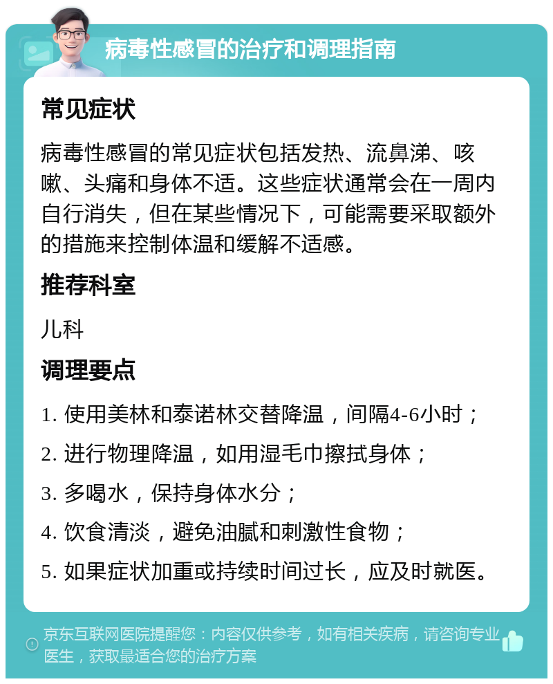 病毒性感冒的治疗和调理指南 常见症状 病毒性感冒的常见症状包括发热、流鼻涕、咳嗽、头痛和身体不适。这些症状通常会在一周内自行消失，但在某些情况下，可能需要采取额外的措施来控制体温和缓解不适感。 推荐科室 儿科 调理要点 1. 使用美林和泰诺林交替降温，间隔4-6小时； 2. 进行物理降温，如用湿毛巾擦拭身体； 3. 多喝水，保持身体水分； 4. 饮食清淡，避免油腻和刺激性食物； 5. 如果症状加重或持续时间过长，应及时就医。