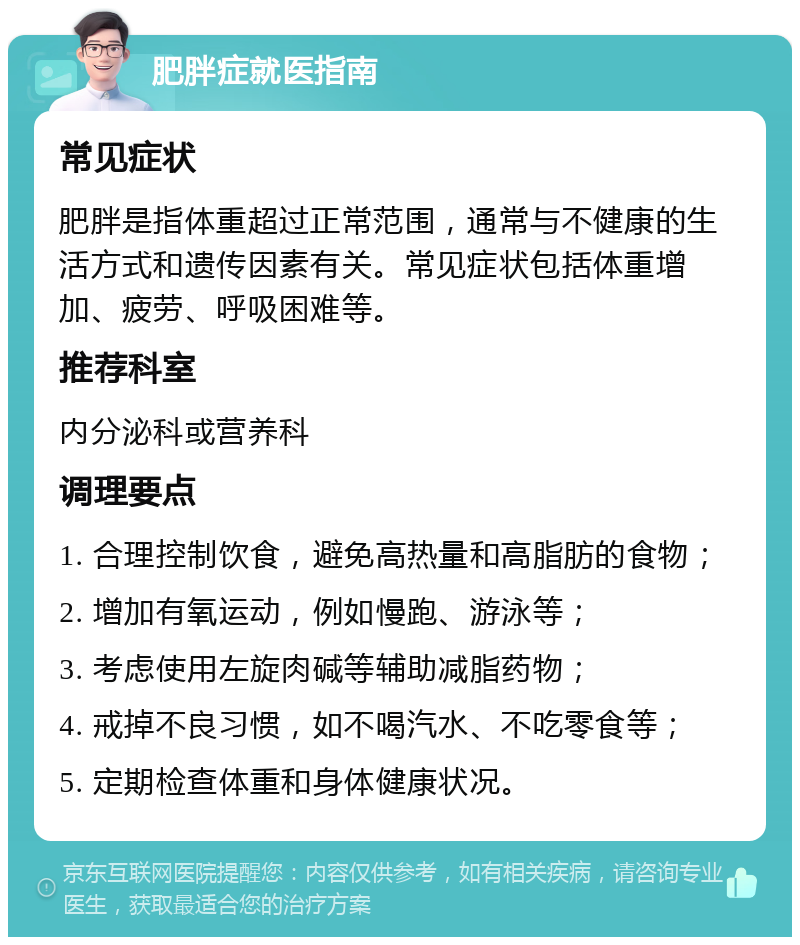 肥胖症就医指南 常见症状 肥胖是指体重超过正常范围，通常与不健康的生活方式和遗传因素有关。常见症状包括体重增加、疲劳、呼吸困难等。 推荐科室 内分泌科或营养科 调理要点 1. 合理控制饮食，避免高热量和高脂肪的食物； 2. 增加有氧运动，例如慢跑、游泳等； 3. 考虑使用左旋肉碱等辅助减脂药物； 4. 戒掉不良习惯，如不喝汽水、不吃零食等； 5. 定期检查体重和身体健康状况。