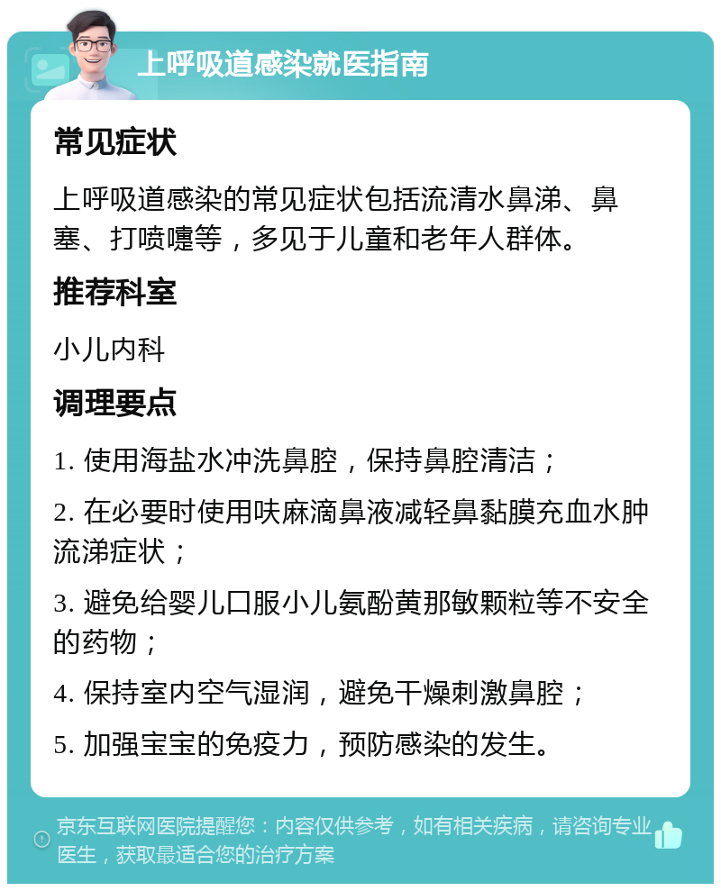 上呼吸道感染就医指南 常见症状 上呼吸道感染的常见症状包括流清水鼻涕、鼻塞、打喷嚏等，多见于儿童和老年人群体。 推荐科室 小儿内科 调理要点 1. 使用海盐水冲洗鼻腔，保持鼻腔清洁； 2. 在必要时使用呋麻滴鼻液减轻鼻黏膜充血水肿流涕症状； 3. 避免给婴儿口服小儿氨酚黄那敏颗粒等不安全的药物； 4. 保持室内空气湿润，避免干燥刺激鼻腔； 5. 加强宝宝的免疫力，预防感染的发生。