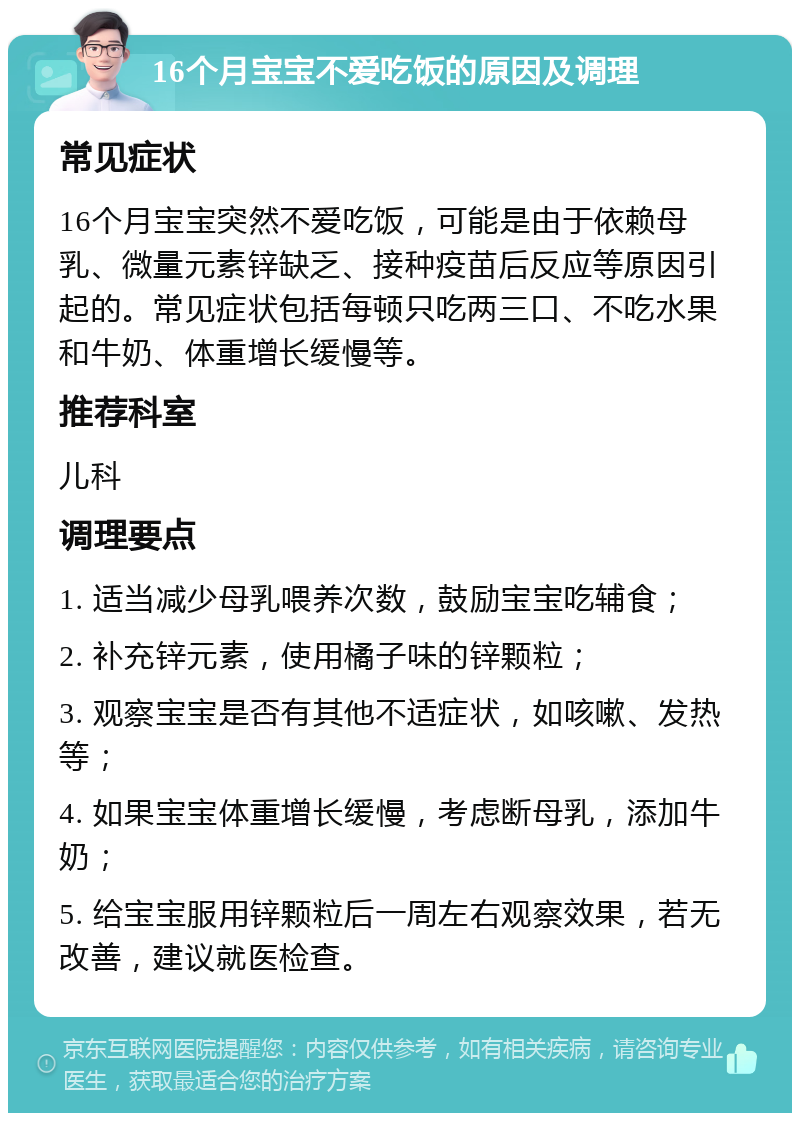 16个月宝宝不爱吃饭的原因及调理 常见症状 16个月宝宝突然不爱吃饭，可能是由于依赖母乳、微量元素锌缺乏、接种疫苗后反应等原因引起的。常见症状包括每顿只吃两三口、不吃水果和牛奶、体重增长缓慢等。 推荐科室 儿科 调理要点 1. 适当减少母乳喂养次数，鼓励宝宝吃辅食； 2. 补充锌元素，使用橘子味的锌颗粒； 3. 观察宝宝是否有其他不适症状，如咳嗽、发热等； 4. 如果宝宝体重增长缓慢，考虑断母乳，添加牛奶； 5. 给宝宝服用锌颗粒后一周左右观察效果，若无改善，建议就医检查。