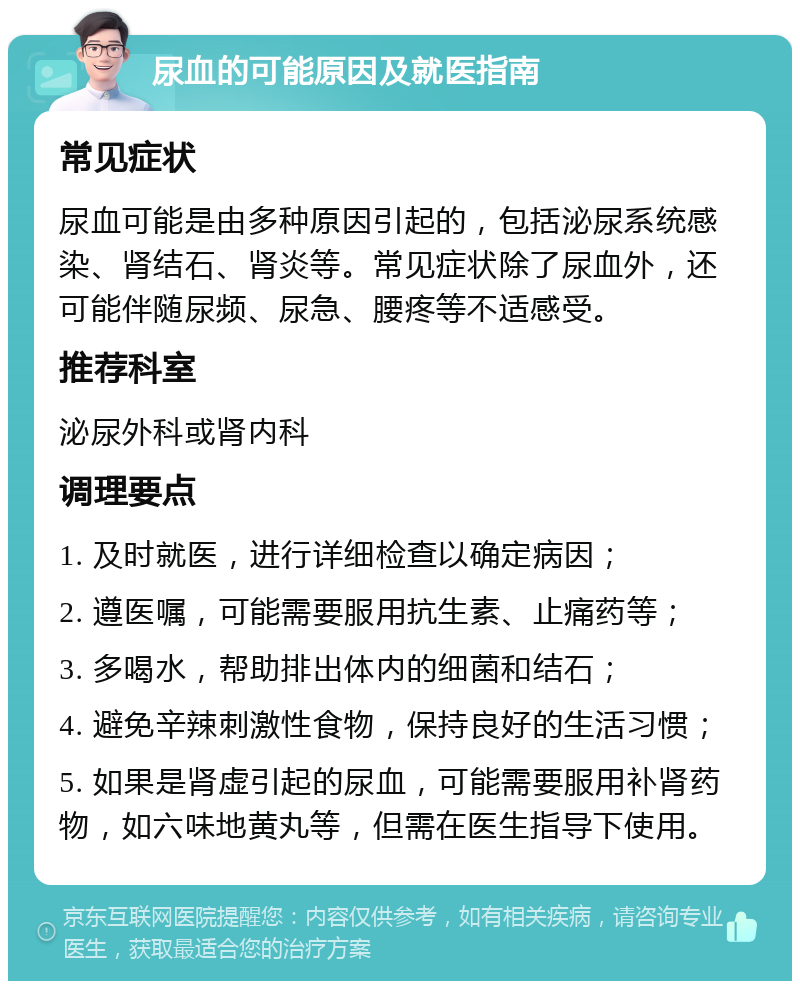 尿血的可能原因及就医指南 常见症状 尿血可能是由多种原因引起的，包括泌尿系统感染、肾结石、肾炎等。常见症状除了尿血外，还可能伴随尿频、尿急、腰疼等不适感受。 推荐科室 泌尿外科或肾内科 调理要点 1. 及时就医，进行详细检查以确定病因； 2. 遵医嘱，可能需要服用抗生素、止痛药等； 3. 多喝水，帮助排出体内的细菌和结石； 4. 避免辛辣刺激性食物，保持良好的生活习惯； 5. 如果是肾虚引起的尿血，可能需要服用补肾药物，如六味地黄丸等，但需在医生指导下使用。