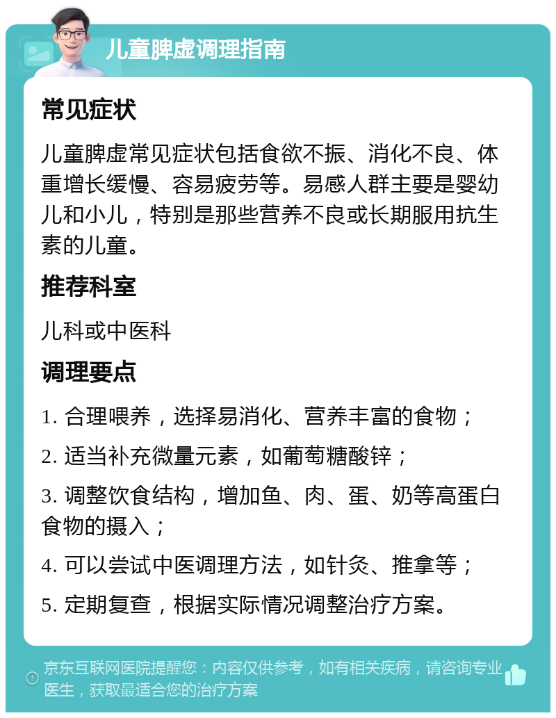 儿童脾虚调理指南 常见症状 儿童脾虚常见症状包括食欲不振、消化不良、体重增长缓慢、容易疲劳等。易感人群主要是婴幼儿和小儿，特别是那些营养不良或长期服用抗生素的儿童。 推荐科室 儿科或中医科 调理要点 1. 合理喂养，选择易消化、营养丰富的食物； 2. 适当补充微量元素，如葡萄糖酸锌； 3. 调整饮食结构，增加鱼、肉、蛋、奶等高蛋白食物的摄入； 4. 可以尝试中医调理方法，如针灸、推拿等； 5. 定期复查，根据实际情况调整治疗方案。