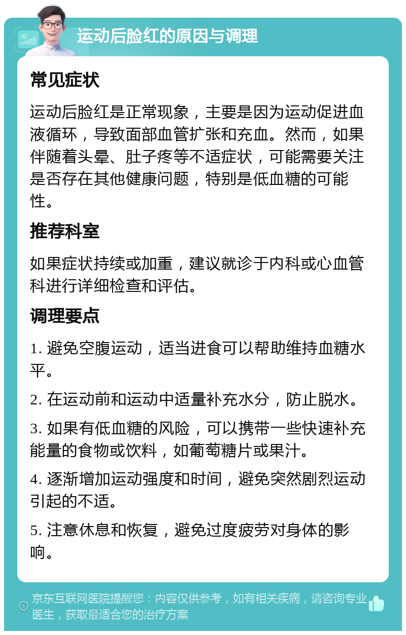 运动后脸红的原因与调理 常见症状 运动后脸红是正常现象，主要是因为运动促进血液循环，导致面部血管扩张和充血。然而，如果伴随着头晕、肚子疼等不适症状，可能需要关注是否存在其他健康问题，特别是低血糖的可能性。 推荐科室 如果症状持续或加重，建议就诊于内科或心血管科进行详细检查和评估。 调理要点 1. 避免空腹运动，适当进食可以帮助维持血糖水平。 2. 在运动前和运动中适量补充水分，防止脱水。 3. 如果有低血糖的风险，可以携带一些快速补充能量的食物或饮料，如葡萄糖片或果汁。 4. 逐渐增加运动强度和时间，避免突然剧烈运动引起的不适。 5. 注意休息和恢复，避免过度疲劳对身体的影响。