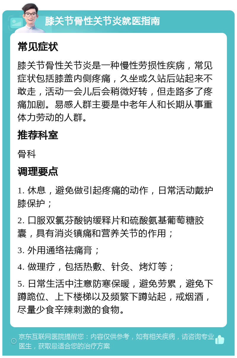 膝关节骨性关节炎就医指南 常见症状 膝关节骨性关节炎是一种慢性劳损性疾病，常见症状包括膝盖内侧疼痛，久坐或久站后站起来不敢走，活动一会儿后会稍微好转，但走路多了疼痛加剧。易感人群主要是中老年人和长期从事重体力劳动的人群。 推荐科室 骨科 调理要点 1. 休息，避免做引起疼痛的动作，日常活动戴护膝保护； 2. 口服双氯芬酸钠缓释片和硫酸氨基葡萄糖胶囊，具有消炎镇痛和营养关节的作用； 3. 外用通络祛痛膏； 4. 做理疗，包括热敷、针灸、烤灯等； 5. 日常生活中注意防寒保暖，避免劳累，避免下蹲跪位、上下楼梯以及频繁下蹲站起，戒烟酒，尽量少食辛辣刺激的食物。