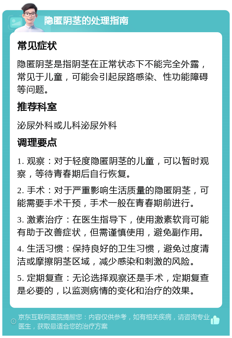 隐匿阴茎的处理指南 常见症状 隐匿阴茎是指阴茎在正常状态下不能完全外露，常见于儿童，可能会引起尿路感染、性功能障碍等问题。 推荐科室 泌尿外科或儿科泌尿外科 调理要点 1. 观察：对于轻度隐匿阴茎的儿童，可以暂时观察，等待青春期后自行恢复。 2. 手术：对于严重影响生活质量的隐匿阴茎，可能需要手术干预，手术一般在青春期前进行。 3. 激素治疗：在医生指导下，使用激素软膏可能有助于改善症状，但需谨慎使用，避免副作用。 4. 生活习惯：保持良好的卫生习惯，避免过度清洁或摩擦阴茎区域，减少感染和刺激的风险。 5. 定期复查：无论选择观察还是手术，定期复查是必要的，以监测病情的变化和治疗的效果。