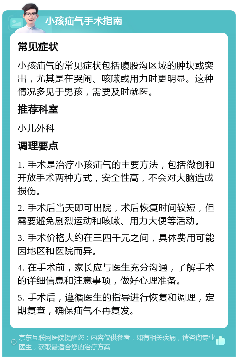 小孩疝气手术指南 常见症状 小孩疝气的常见症状包括腹股沟区域的肿块或突出，尤其是在哭闹、咳嗽或用力时更明显。这种情况多见于男孩，需要及时就医。 推荐科室 小儿外科 调理要点 1. 手术是治疗小孩疝气的主要方法，包括微创和开放手术两种方式，安全性高，不会对大脑造成损伤。 2. 手术后当天即可出院，术后恢复时间较短，但需要避免剧烈运动和咳嗽、用力大便等活动。 3. 手术价格大约在三四千元之间，具体费用可能因地区和医院而异。 4. 在手术前，家长应与医生充分沟通，了解手术的详细信息和注意事项，做好心理准备。 5. 手术后，遵循医生的指导进行恢复和调理，定期复查，确保疝气不再复发。