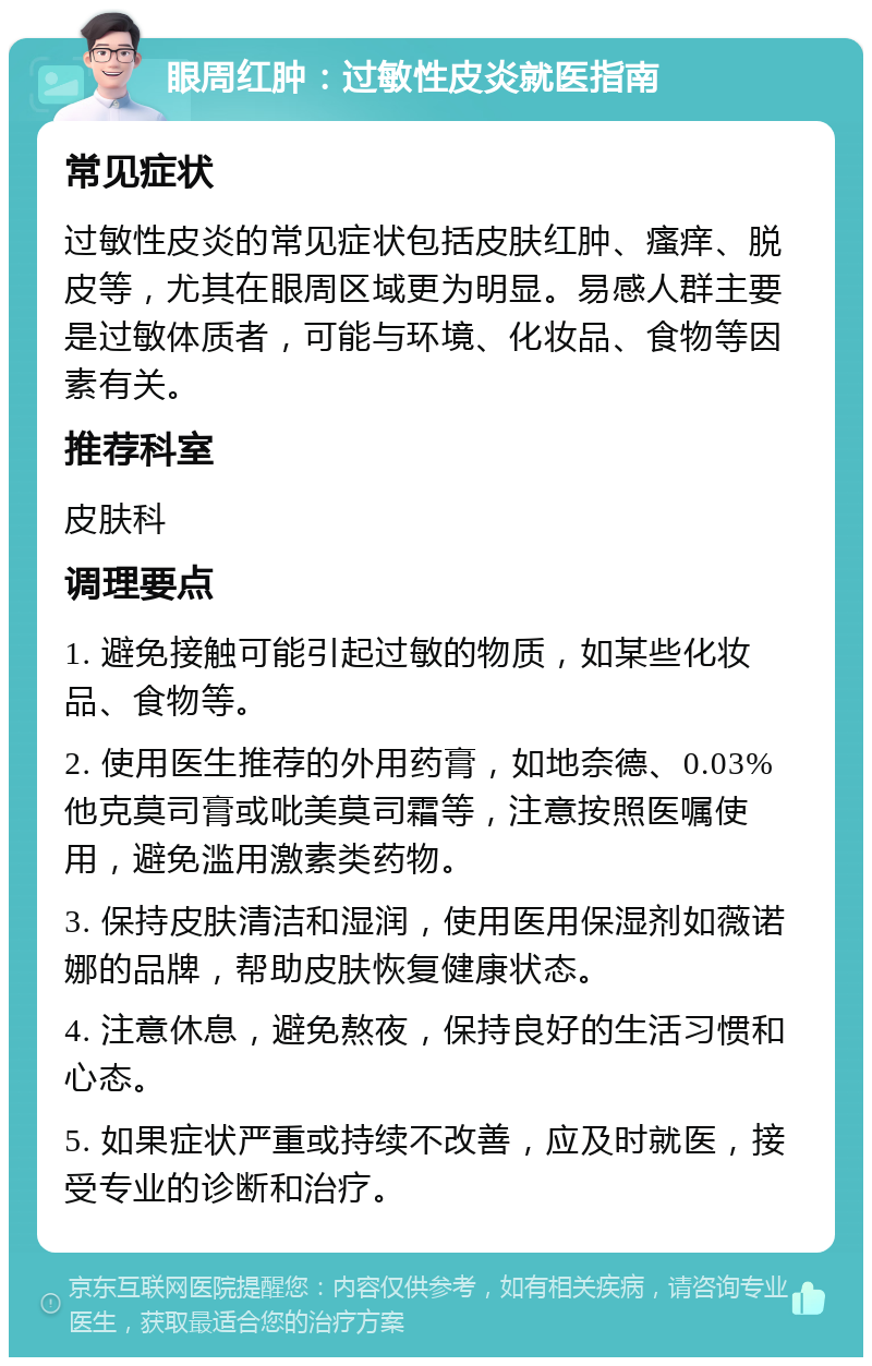 眼周红肿：过敏性皮炎就医指南 常见症状 过敏性皮炎的常见症状包括皮肤红肿、瘙痒、脱皮等，尤其在眼周区域更为明显。易感人群主要是过敏体质者，可能与环境、化妆品、食物等因素有关。 推荐科室 皮肤科 调理要点 1. 避免接触可能引起过敏的物质，如某些化妆品、食物等。 2. 使用医生推荐的外用药膏，如地奈德、0.03%他克莫司膏或吡美莫司霜等，注意按照医嘱使用，避免滥用激素类药物。 3. 保持皮肤清洁和湿润，使用医用保湿剂如薇诺娜的品牌，帮助皮肤恢复健康状态。 4. 注意休息，避免熬夜，保持良好的生活习惯和心态。 5. 如果症状严重或持续不改善，应及时就医，接受专业的诊断和治疗。