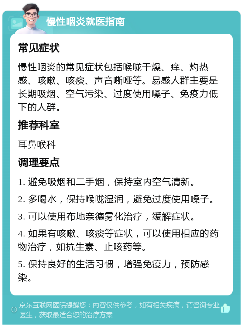 慢性咽炎就医指南 常见症状 慢性咽炎的常见症状包括喉咙干燥、痒、灼热感、咳嗽、咳痰、声音嘶哑等。易感人群主要是长期吸烟、空气污染、过度使用嗓子、免疫力低下的人群。 推荐科室 耳鼻喉科 调理要点 1. 避免吸烟和二手烟，保持室内空气清新。 2. 多喝水，保持喉咙湿润，避免过度使用嗓子。 3. 可以使用布地奈德雾化治疗，缓解症状。 4. 如果有咳嗽、咳痰等症状，可以使用相应的药物治疗，如抗生素、止咳药等。 5. 保持良好的生活习惯，增强免疫力，预防感染。