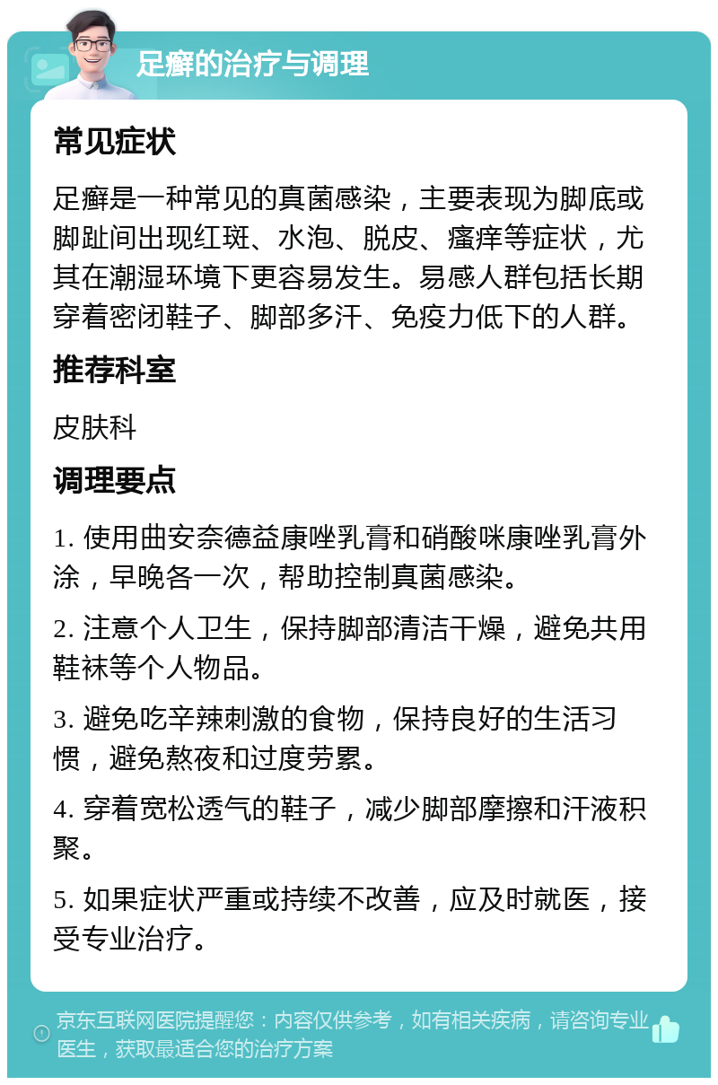 足癣的治疗与调理 常见症状 足癣是一种常见的真菌感染，主要表现为脚底或脚趾间出现红斑、水泡、脱皮、瘙痒等症状，尤其在潮湿环境下更容易发生。易感人群包括长期穿着密闭鞋子、脚部多汗、免疫力低下的人群。 推荐科室 皮肤科 调理要点 1. 使用曲安奈德益康唑乳膏和硝酸咪康唑乳膏外涂，早晚各一次，帮助控制真菌感染。 2. 注意个人卫生，保持脚部清洁干燥，避免共用鞋袜等个人物品。 3. 避免吃辛辣刺激的食物，保持良好的生活习惯，避免熬夜和过度劳累。 4. 穿着宽松透气的鞋子，减少脚部摩擦和汗液积聚。 5. 如果症状严重或持续不改善，应及时就医，接受专业治疗。