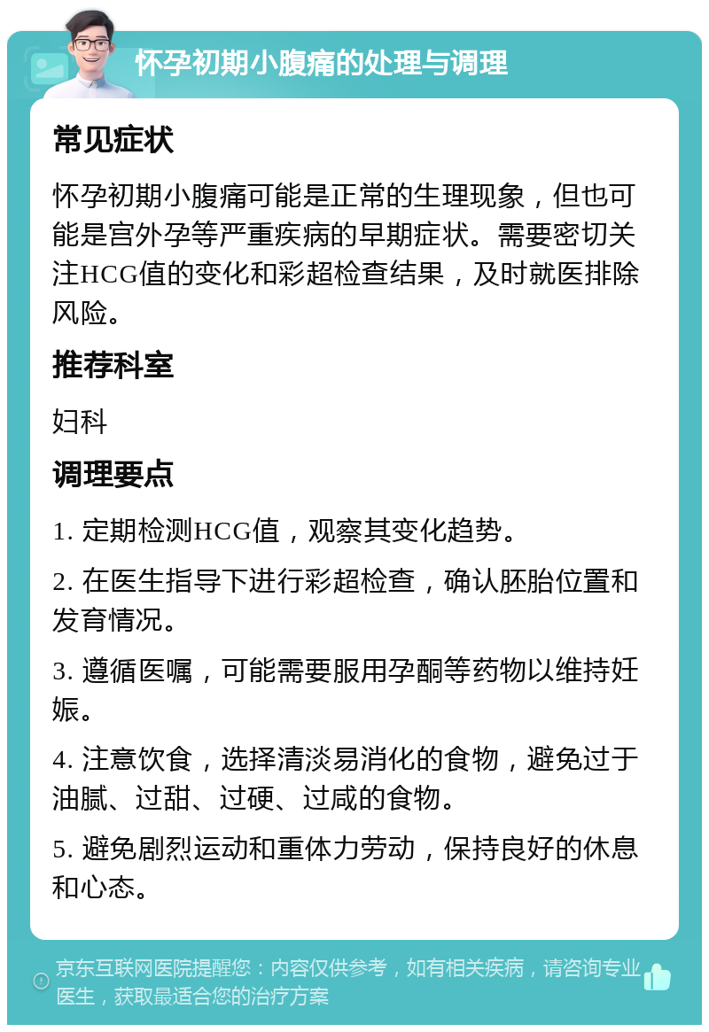 怀孕初期小腹痛的处理与调理 常见症状 怀孕初期小腹痛可能是正常的生理现象，但也可能是宫外孕等严重疾病的早期症状。需要密切关注HCG值的变化和彩超检查结果，及时就医排除风险。 推荐科室 妇科 调理要点 1. 定期检测HCG值，观察其变化趋势。 2. 在医生指导下进行彩超检查，确认胚胎位置和发育情况。 3. 遵循医嘱，可能需要服用孕酮等药物以维持妊娠。 4. 注意饮食，选择清淡易消化的食物，避免过于油腻、过甜、过硬、过咸的食物。 5. 避免剧烈运动和重体力劳动，保持良好的休息和心态。