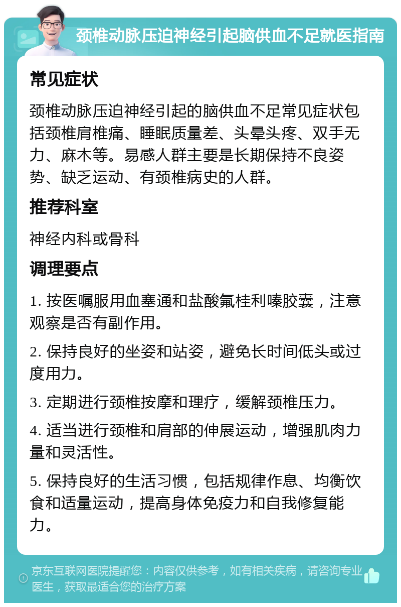 颈椎动脉压迫神经引起脑供血不足就医指南 常见症状 颈椎动脉压迫神经引起的脑供血不足常见症状包括颈椎肩椎痛、睡眠质量差、头晕头疼、双手无力、麻木等。易感人群主要是长期保持不良姿势、缺乏运动、有颈椎病史的人群。 推荐科室 神经内科或骨科 调理要点 1. 按医嘱服用血塞通和盐酸氟桂利嗪胶囊，注意观察是否有副作用。 2. 保持良好的坐姿和站姿，避免长时间低头或过度用力。 3. 定期进行颈椎按摩和理疗，缓解颈椎压力。 4. 适当进行颈椎和肩部的伸展运动，增强肌肉力量和灵活性。 5. 保持良好的生活习惯，包括规律作息、均衡饮食和适量运动，提高身体免疫力和自我修复能力。