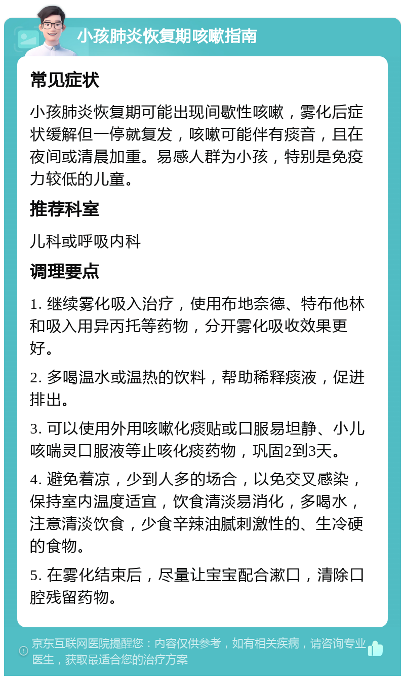 小孩肺炎恢复期咳嗽指南 常见症状 小孩肺炎恢复期可能出现间歇性咳嗽，雾化后症状缓解但一停就复发，咳嗽可能伴有痰音，且在夜间或清晨加重。易感人群为小孩，特别是免疫力较低的儿童。 推荐科室 儿科或呼吸内科 调理要点 1. 继续雾化吸入治疗，使用布地奈德、特布他林和吸入用异丙托等药物，分开雾化吸收效果更好。 2. 多喝温水或温热的饮料，帮助稀释痰液，促进排出。 3. 可以使用外用咳嗽化痰贴或口服易坦静、小儿咳喘灵口服液等止咳化痰药物，巩固2到3天。 4. 避免着凉，少到人多的场合，以免交叉感染，保持室内温度适宜，饮食清淡易消化，多喝水，注意清淡饮食，少食辛辣油腻刺激性的、生冷硬的食物。 5. 在雾化结束后，尽量让宝宝配合漱口，清除口腔残留药物。