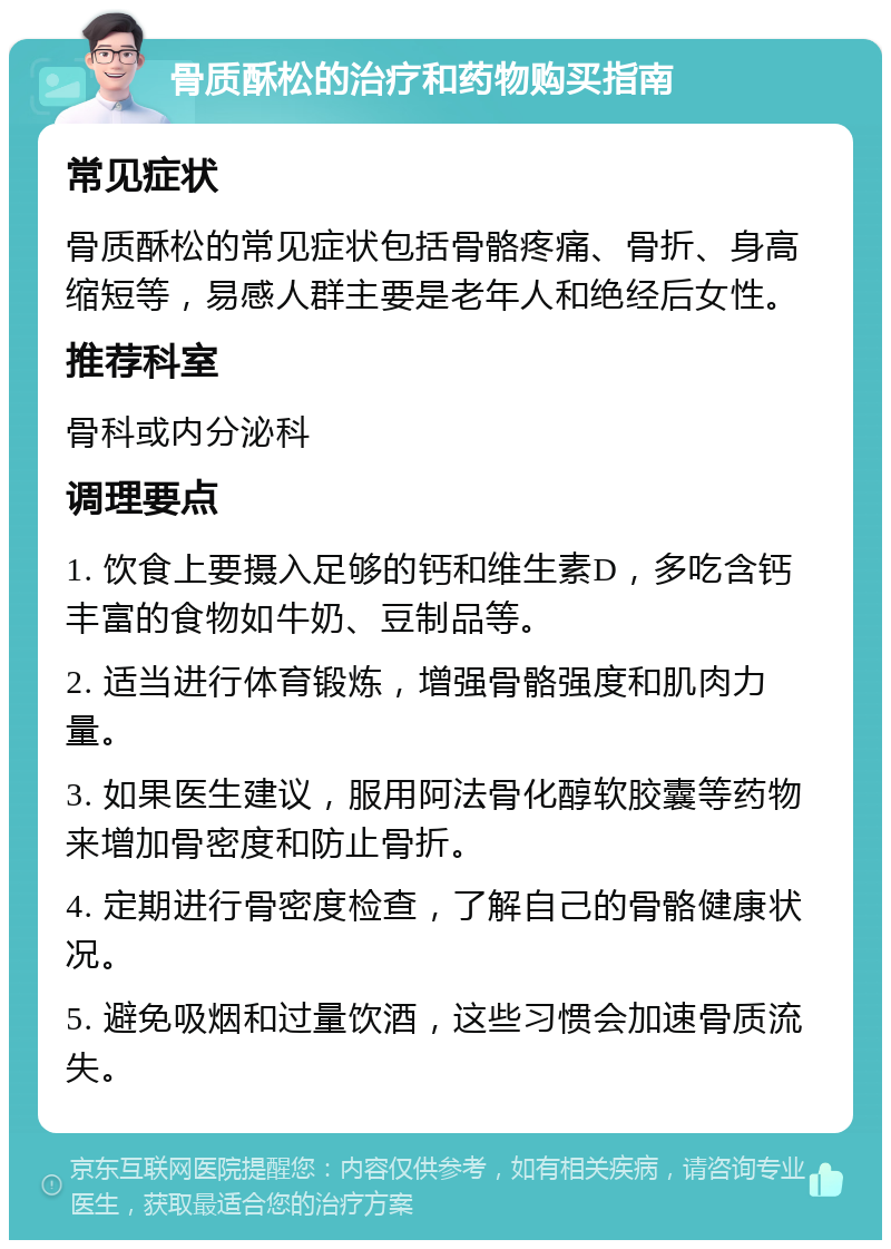 骨质酥松的治疗和药物购买指南 常见症状 骨质酥松的常见症状包括骨骼疼痛、骨折、身高缩短等，易感人群主要是老年人和绝经后女性。 推荐科室 骨科或内分泌科 调理要点 1. 饮食上要摄入足够的钙和维生素D，多吃含钙丰富的食物如牛奶、豆制品等。 2. 适当进行体育锻炼，增强骨骼强度和肌肉力量。 3. 如果医生建议，服用阿法骨化醇软胶囊等药物来增加骨密度和防止骨折。 4. 定期进行骨密度检查，了解自己的骨骼健康状况。 5. 避免吸烟和过量饮酒，这些习惯会加速骨质流失。