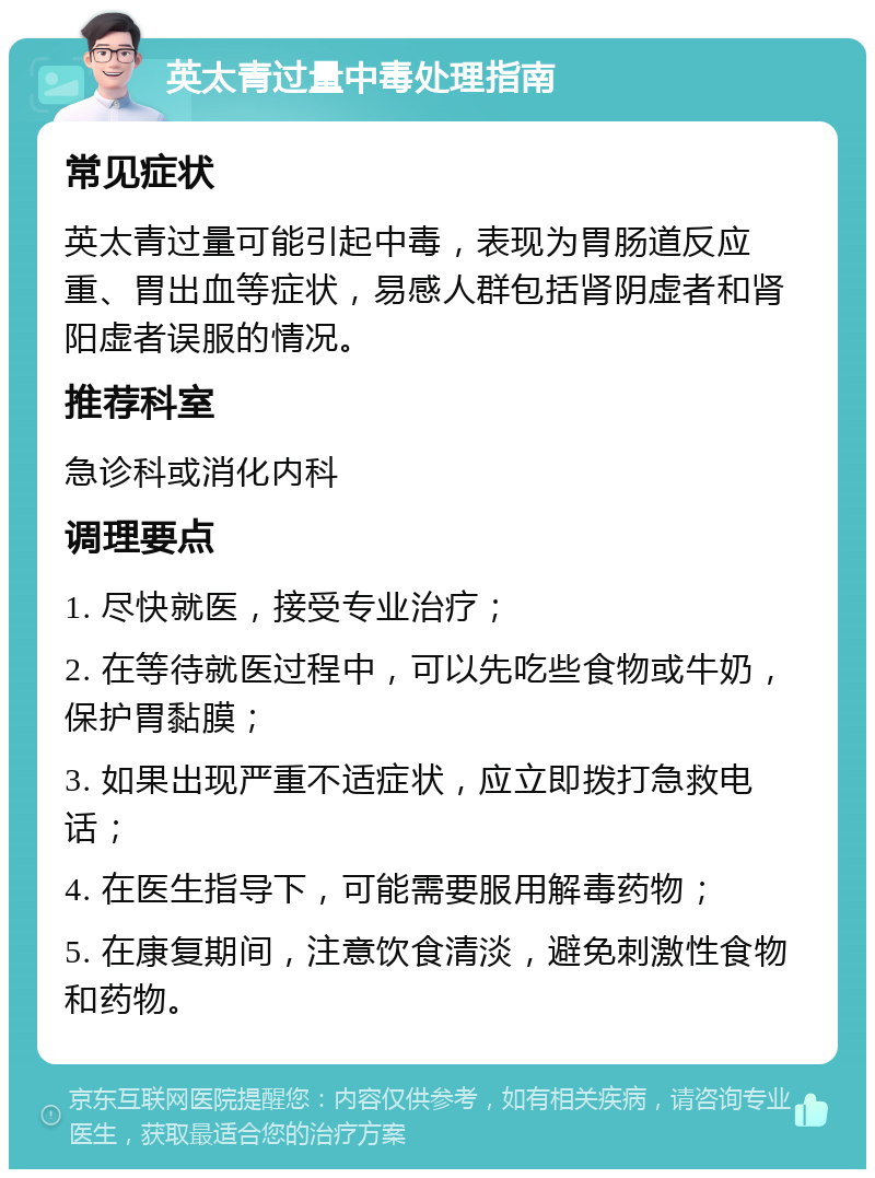 英太青过量中毒处理指南 常见症状 英太青过量可能引起中毒，表现为胃肠道反应重、胃出血等症状，易感人群包括肾阴虚者和肾阳虚者误服的情况。 推荐科室 急诊科或消化内科 调理要点 1. 尽快就医，接受专业治疗； 2. 在等待就医过程中，可以先吃些食物或牛奶，保护胃黏膜； 3. 如果出现严重不适症状，应立即拨打急救电话； 4. 在医生指导下，可能需要服用解毒药物； 5. 在康复期间，注意饮食清淡，避免刺激性食物和药物。
