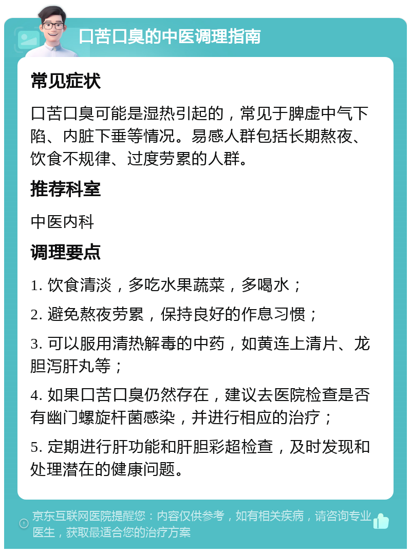 口苦口臭的中医调理指南 常见症状 口苦口臭可能是湿热引起的，常见于脾虚中气下陷、内脏下垂等情况。易感人群包括长期熬夜、饮食不规律、过度劳累的人群。 推荐科室 中医内科 调理要点 1. 饮食清淡，多吃水果蔬菜，多喝水； 2. 避免熬夜劳累，保持良好的作息习惯； 3. 可以服用清热解毒的中药，如黄连上清片、龙胆泻肝丸等； 4. 如果口苦口臭仍然存在，建议去医院检查是否有幽门螺旋杆菌感染，并进行相应的治疗； 5. 定期进行肝功能和肝胆彩超检查，及时发现和处理潜在的健康问题。