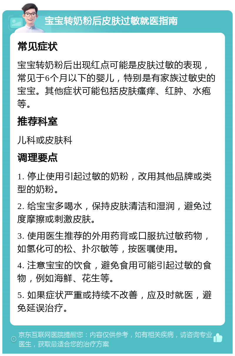 宝宝转奶粉后皮肤过敏就医指南 常见症状 宝宝转奶粉后出现红点可能是皮肤过敏的表现，常见于6个月以下的婴儿，特别是有家族过敏史的宝宝。其他症状可能包括皮肤瘙痒、红肿、水疱等。 推荐科室 儿科或皮肤科 调理要点 1. 停止使用引起过敏的奶粉，改用其他品牌或类型的奶粉。 2. 给宝宝多喝水，保持皮肤清洁和湿润，避免过度摩擦或刺激皮肤。 3. 使用医生推荐的外用药膏或口服抗过敏药物，如氢化可的松、扑尔敏等，按医嘱使用。 4. 注意宝宝的饮食，避免食用可能引起过敏的食物，例如海鲜、花生等。 5. 如果症状严重或持续不改善，应及时就医，避免延误治疗。